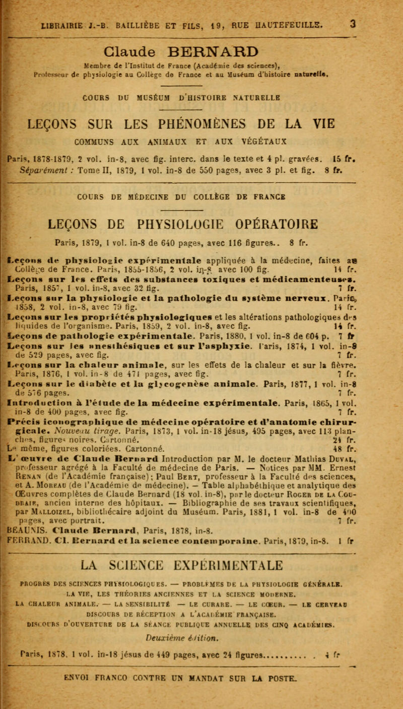 Claude BERNARD Membre de l'iDStitut de France (Acadénie des sciences), ir de physiologie au Collège de France et au Muséum d'histoire naturelle. COURS DU MUSÉUM DUISTOIRE NATURELLE LEÇONS SUR LES PHÉNOMÈNES DE LA VIE COMMUNS AUX ANIMAUX ET AUX VÉGÉTAUX Pa-is, 1878-IS79, 2 vol. in-8, avec fig. interc. dans le texte et 4 pi. gravées. 15 fr, Séparément : Tome II, 1879, 1 vol. in-8 de 550 pages, avec 3 pi. et fig. 8 fr. COURS DE MÉDECINE DU COLLÈGE DE FRANCB LEÇONS DE PHYSIOLOGIE OPÉRATOIRE Paris, 1879, 1 vol. in-8 de 640 pages, avec 116 figures.. 8 fr. Leçons «le physiologie expérimentale appliquée à la médecine, faites ae Collège de France. Paris, 1855-1856, 2 vol. iji-«. avec 100 fig. 14 fr. Leçons sur les effets des substances toxiques et médicamenteuses. Paris, 185*, 1 vol. in-8, avec 32 fig. 7 fr. Leçons sur la physiologie et la pathologie du sjsterne nerveux. Paie, 1858, 2 vol. in-8, avec 79 fig. 14 fr. Leçons sur les propriétés physiologiques et les altérations pathologiques d*-s liquides de l'organisme. Paris, 1859, 2 vol. in-8, avec fig. 14 fr. Leçons de pathologie expérimentale. Paris, 1880, 1 vol. in-8 de 604 p. 7 fr Leçons sur les (inesthétiques et sur l'asphyxie, laris, 1874, 1 vol. in-8 de 5*29 pajres, avec fig. 7 fr. Leçons sur la chaleur animale, sur les effets de la chaleur et sur la fièvre. • Paris, 1876, I vol. in-8 de 471 pages, avec fig. 7 fr. Leçons sur le diabète et la gljcogenèse animale. Paris, 1877, 1 vol. in-8 de 57 6 pages. 7 fr. Introduction à l'étude de la médecine expérimentale. Paris, 1865, 1 vol. in-8 de 400 pages, avec fig. 7 fr. Précis iconographique de médecine opératoire et d'anatomie chirur- gicale. Nouveau tirage. Paris, 1873, 1 vol. in-18 jésus, 495 pages, avec 113 plan- cli'-s, Bgure* noires. Cartonné. 2* fr. i> môme, figures coloriées. Cartonné. 48 fr. L'œuvre de Claude Iternard Introduction par II. le docteur Mathias Duval, professeur aarégé à la Faculté de médecine de Paris. — Notices par MM. Ernest Renan ide l'Académie française); Paul Bert, professeur à la Faculté d^s sciences, et A. Moreao (de l'Académie de médecine). — Table alphabéthique et analytique des Œuvres complètes de Claude Bernard (18 vol. in-8), pur le docteur Roger de la ( gu- Dr.àip, ancien interne des hôpitaux. — Bibliographie de ses travaux scientifiques, par Malloizf.l, bibliothécaire adjoint du Muséum. Paris, 1881, 1 vol. in-8 de 4*»0 p;;ges, avec portrait. 7 fr. BËAU.MS. Claude Bernard, Paris, 1878, in-8. FF.I'.HAND. Cl. Kernard et la science contemporaine. Paris, 1879, in-8. 1 fr LA SCIENCE EXPERIMENTALE PROGRES DES SCIENCES PHYSIOLOGIQUES. — PROBLFMES DE LA PHYSIOLOGIE GÉNÉRALE. I.A VIF, LES THÉORIES ANCIENNES ET LA SCIENCE MODERNE. LA CHALEUR ANIMALE. — LA SENSIBILITÉ — LE CURARE. — LE COEUR. — LE CERVEA0 DISCOURS DE RÉCEPTION A LACAlÉMIE FRANÇAISE. •HCOUES D'OUVERTURE DE LA SÉANCE PUBLIQUE ANNUELLE DES CINQ ACADÉMIES. Deuxième édition. Paris, IS78. 1 vol. in-18 jésus de 449 pages, avec 24 figures i h