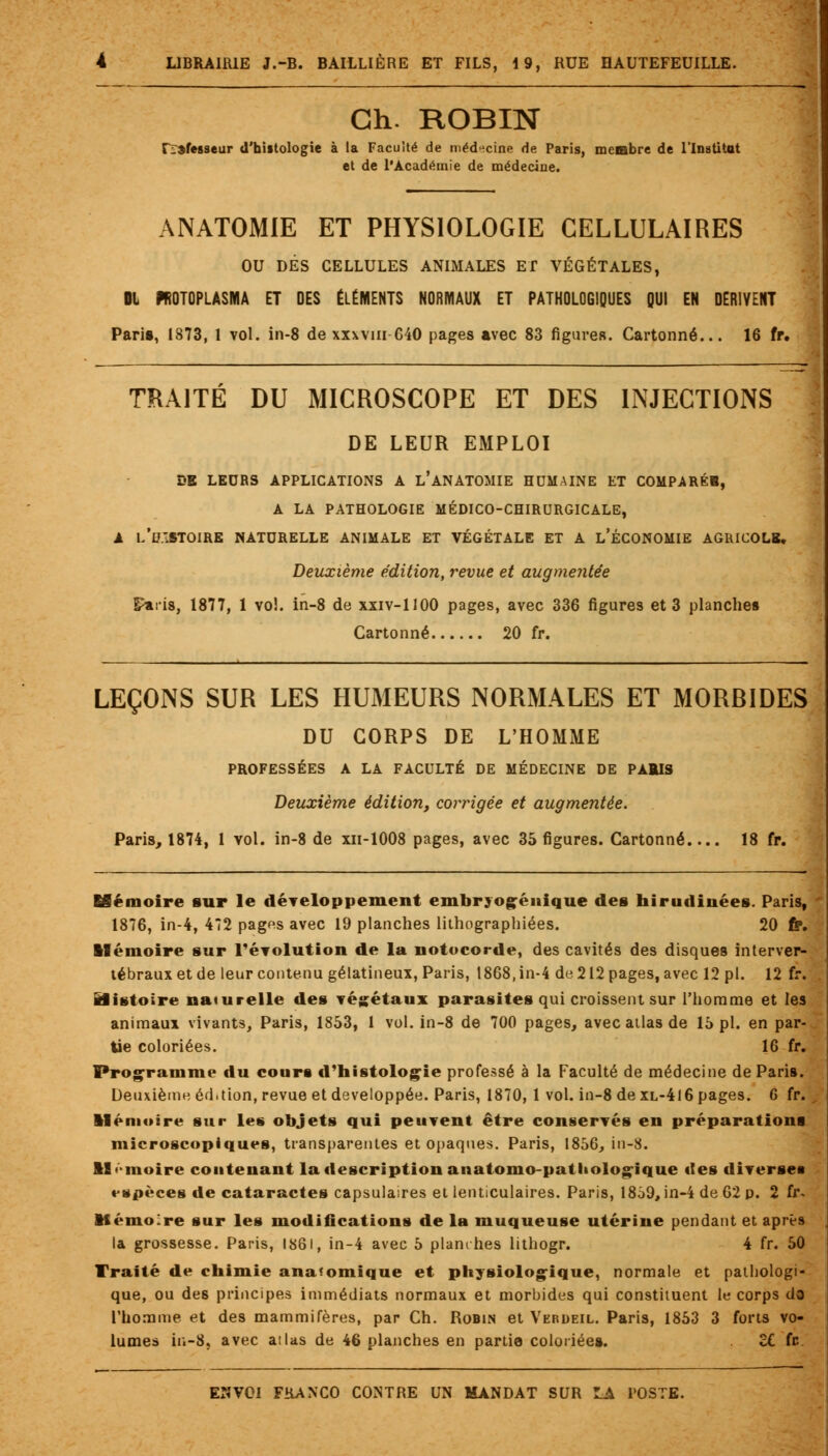 Gh. ROBIN TiSfesseur d'histologie à la Faculté de médecine de Paris, membre de l'Institut et de l'Académie de médecine. ANATOMIE ET PHYSIOLOGIE CELLULAIRES OU DÉS CELLULES ANIMALES ET VÉGÉTALES, DL «OTOPLASMA ET DES ÉLÉMENTS NORMAUX ET PATHOLOGIQUES QUI EN DERIVENT Paris, 1873, 1 vol. in-8 de xxxvm 640 pages avec 83 figureR. Cartonné... 16 fr. TRAITÉ DU MICROSCOPE ET DES INJECTIONS DE LEUR EMPLOI DE LEURS APPLICATIONS A L'ANATOMIE HUMAINE ET COMPARÉE, A LA PATHOLOGIE MÉDICO-CHIRURGICALE, A l'd.'.STOIRK NATURELLE ANIMALE ET VÉGÉTALE ET A L'ÉCONOMIE AGRICOLE. Deuxième édition, revue et augmentée £aris, 1877, 1 vol. in-8 de xxiv-UOO pages, avec 336 figures et 3 planches Cartonné 20 fr. LEÇONS SUR LES HUMEURS NORMALES ET MORBIDES DU CORPS DE L'HOMME PROFESSÉES A LA FACULTÉ DE MÉDECINE DE PARIS Deuxième édition, corrigée et augmentée. Paris, 1874, 1 vol. in-8 de xn-1008 pages, avec 35 figures. Cartonné.... 18 fr. ESémoire sur le développement embrjogénique des hirudinées. Paris, 1876, in-4, 472 pages avec 19 planches lithographiées. 20 fr. Mémoire sur révolution de la notocorde, des cavités des disques interver- tébraux et de leur contenu gélatineux, Paris, 1868, in-4 de 212 pages, avec 12 pi. 12 fr. Ëfistoîre naturelle des végétaux parasites qui croissent sur l'homme et les animaux vivants, Paris, 1853, 1 vol. in-8 de 700 pages, avec atlas de 15 pi. en par- tie coloriées. 16 fr. Programme du cours d'histologie professé à la Faculté de médecine de Paris. Deuxième édition, revue et développée. Paris, 1870, 1 vol. in-8 de xl-416 pages. 6 fr. Mémoire sur les objets qui peuvent être conservés en préparations microscopiques, transparentes et opaques. Paris, 1856, in-8. M'-moire contenant la description anatomo-pathologique «les diverses vspèces de cataractes capsulaires et lenticulaires. Paris, 18o9, in-4 de 62 p. 2 fr- Mémoire sur les modifications de la muqueuse utérine pendant et après la grossesse. Paris, 1861, in-4 avec 5 planches lithogr. 4 fr. 50 Traité de chimie ana'omique et physiologique, normale et pathologi- que, ou des principes immédiats normaux et morbides qui constituent le corps do l'homme et des mammifères, par Ch. Robin et Verdeil. Paris, 1853 3 forts vo- lumes in-8, avec atlas de 46 planches en partie coloriées. ci. fr.