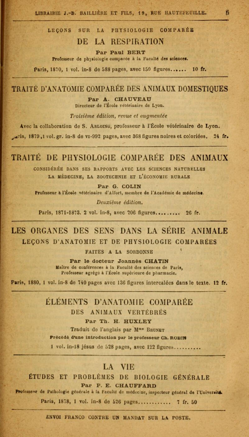 , . .— c LEÇONS SUR LÀ PHYSIOLOGIE COMPARÉE DE LA RESPIRATION Par Paul BERT Professeur de physiologie comparée à la Faculté des sciencee. Paris, 1870, 1 vol. in-8 de 588 pages, avec 150 figures 10 fr. TRAITÉ D'ANATOMIE COMPARÉE DES ANIMAUX DOMESTIQUES Par A. CHAUVEAU Directeur de l'École vétérinaire de Lyon. Troisième édition, revue et augmentée Avec la collaboration de S. Arloing, professeur à l'École vétérinaire de Lyon. ^ris, 1879,1 vol.gr. iû-8 de vi-992 pages, avec 368 figures noires et coloriées. 24 fr. TRAITÉ DE PHYSIOLOGIE COMPARÉE DES ANIMAUX CONSIDÉRÉE DANS SES RAPPORTS AVEC LES SCIENCES NATURELLES LA MÉDECINE, LA ZOOTECHNIE ET L'ÉCONOMIE RURALE Par G. COLIN Professeur à l'École vétérinaire d'Alfort, membre de l'Académie de médecinr Deuxième édition. Paris, 1871-1873. 2 vol. in-8, avec 206 figures 26 fr. LES ORGANES DES SENS DANS LA SÉRIE ANIMALE LEÇONS D'ANATOMIE ET DE PHYSIOLOGIE COMPARÉES FAITES A LA SORBONNE Par le docteur Joannès GHAT1N Maître de conférences à la Faculté des sciences de Paris, Professeur agrégé à l'École supérieure de pharmacie. Paris, 1880, 1 vol. in-8 de 740 pages avec 136 figures intercalées dans le texte. 12 fr. ÉLÉMENTS D'ANATOMIE COMPARÉE DES ANIMAUX VERTÉBRÉS Par Th. H. HUXLEY Traduit do l'anglais par Mm* Brunet Précédé d'une introduction par le professeur Ch. ROBIN 1 vol. in-18 jésus de o28 pages, avec 122 figures. LA VIE ÉTUDES ET PROBLÈMES DE BIOLOGIE GÉNÉRALE Par P. E. CHAUFFARD Professe* de Pathologie générale à la Faculté de médecine, inspecteur général de rUumreiteV Paris, 1878, 1 vol. in-8 de 526 pages 7 fr. 50