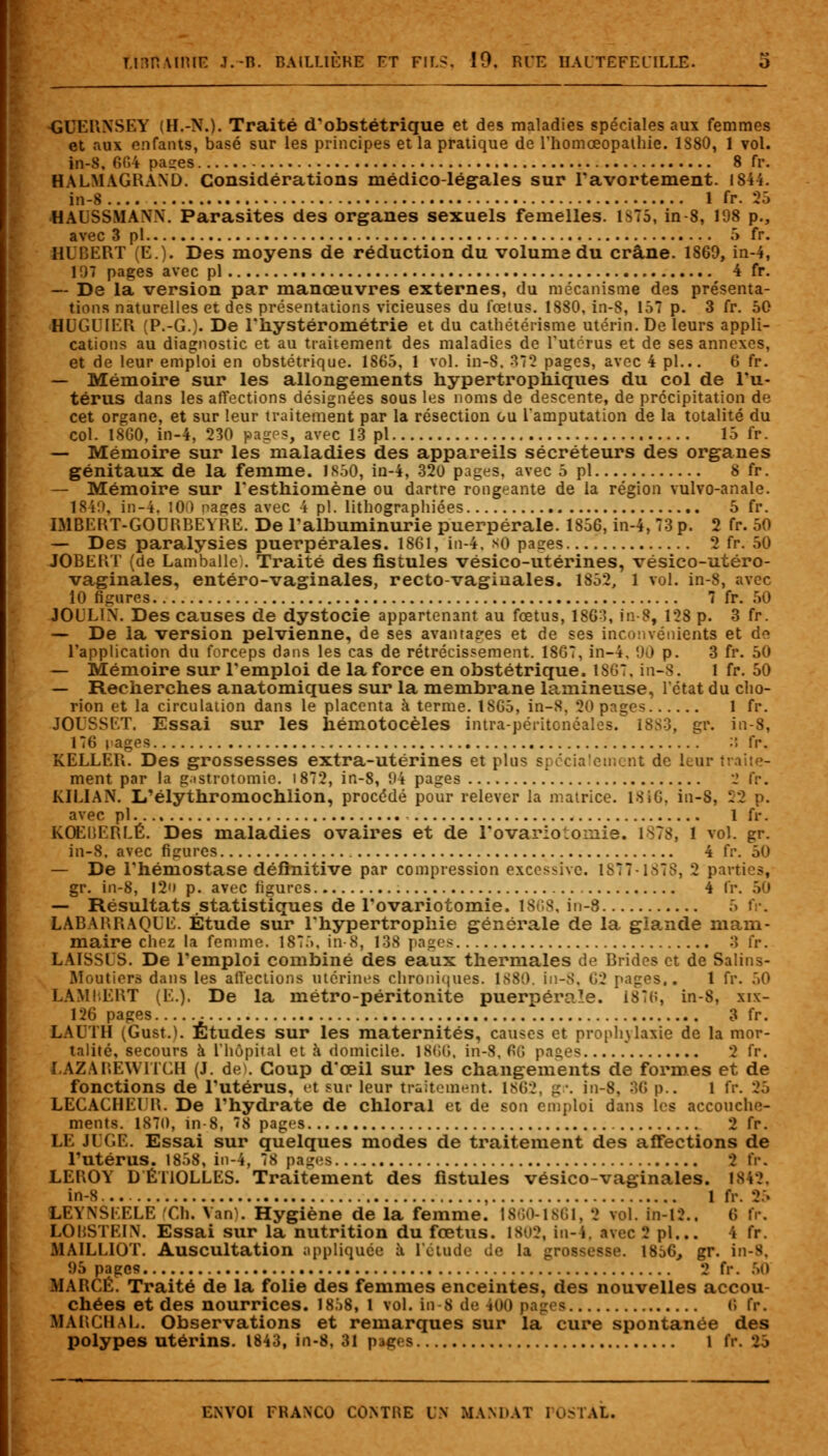 GUERNSEY (H.-N.). Traité d'obstétrique et des maladies spéciales aux femmes et aux enfants, basé sur les principes et la pratique de l'homceopathie. 1S80, 1 vol. in-8. 664 pases 8 fr. HALMAGRAND. Considérations médico-légales sur l'avortement. IS44. in-8 1 fr. 25 HAUSSMANX. Parasites des organes sexuels femelles. ls75, in 8, 198 p., avec 3 pi 5 fr. HUBERT (E.). Des moyens de réduction du volume du crâne. 1869, in-4, 1 i7 pages avec pi 4 fr. — De la version par manœuvres externes, du mécanisme des présenta- tions naturelles et des présentations vicieuses du fœtus. 1880, in-8, 157 p. 3 fr. 50 HUGUIER (P.-G.). De l'hystérométrie et du cathétérisme utérin. De leurs appli- cations au diagnostic et au traitement des maladies de l'utérus et de ses annexes, et de leur emploi en obstétrique. 1865, 1 vol. in-8. 372 pages, avec 4 pi... 6 fr. — Mémoire sur les allongements hypertrophiques du col de l'u- térus dans les affections désignées sous les noms de descente, de précipitation de cet organe, et sur leur traitement par la résection ou l'amputation de la totalité du col. 1SG0, in-4, 230 pages, avec 13 pi 15 fr. — Mémoire sur les maladies des appareils sécréteurs des organes génitaux de la femme. 1850, in-4, 320 pages, avec 5 pi 8 fr. — Mémoire sur l'esthiomène ou dartre rongeante de la région vulvo-anale. 1840, in-4. 100 nages avec 4 pi. lithographiées 5 fr. IMBERT-GOORBEYRE. De l'albuminurie puerpérale. 1856, in-4, 73 p. 2 fr. 50 — Des paralysies puerpérales. 1861, in-4, KO pases 2 fr. 50 JOBERT (de Lamballe;. Traité des fistules vésico-utérines, vésico-utéro- vaginales, entéro-vaginales, recto-vaginales. 1852, 1 vol. in-8, avec 10 figures 7 fr. 50 JOLL1X. Des causes de dystocie appartenant au fœtus, 1S63, in-8, 128 p. 3 fr. — De la version pelvienne, de ses avantages et de ses inconvénients et de l'application du forceps dans les cas de rétrécissement. 18G7, in-4, 90 p. 3 fr. 50 — Mémoire sur l'emploi de la force en obstétrique. 1SG7, in-8. 1 fr. 50 — Recherches anatomiques sur la membrane lamineuse, 1 état du cho- rion et la circulation dans le placenta à terme. ISG5, in-8, 20 pages 1 fr. JOESSET. Essai sur les hémotocèles intra-péritonéales. 1SS3, gr. in-8, 176 rages :* fr, KELLER. Des grossesses extra-utérines et plus spécialement de leur traite- ment par la gastrotomie. i872, in-8, 94 pages 2 fr. KIEIAN. I/élythroniochlion, procédé pour relever la matrice. 1816, in-8, 22 p. avec pi 1 fr. KOEllEREÉ. Des maladies ovaires et de l'ovariotoinie. 1S78, 1 vol. gr. in-8. avec figures 4 fr. 50 — De l'hémostase définitive par compression excessive. 18771878, 2 parties, gr. in-8, 12'» p. avec figures 4 fr. 50 — Résultats statistiques de l'ovariotomie. 1868, in-8 LABARRAQEE. Étude sur l'hypertrophie générale de la glande mam- maire chez la femme. 1875, in-8, 138 pages 3 fr. LAISSES. De l'emploi combiné des eaux thermales de Brides et de Salins- Moutiers dans les affections utérines chroniques. 1880. in-8, G2 pages,. 1 fr. 50 LAMIERT (E.), De la métro-péritonite puerpérale. 187(î, in-8, xix- 126 pages 3 fr. LAUTH (Gust.). Études sur les maternités, causes et prophylaxie de la mor- talité, secours h l'hôpital et à domicile. 1866, in-8, Gr» pages 2 fr. LAZAREWITCH (J. de>. Coup d'œil sur les changements de formes et de fonctions de l'utérus, et sur leur traitement. 1862, gr. in-8. 36 p.. 1 fr. 25 LECACHEUR. De l'hydrate de chloral et de son emploi dans les accouche- ments. 1870, in-8, 78 pages 2 fr. LE JUGE. Essai sur quelques modes de traitement des affections de l'utérus. 1858, in-4, 78 pages 2 fr. LEROY DÉT10LLES. Traitement des fistules vésico-vaginales. 1842, in-S , 1 fr. 25 L\\ NSEELE Ch. Van). Hygiène de la femme. 1860-1861, 2 vol. in-12.. G fr, LOMSTEIX. Essai sur la nutrition du fœtus. 1802, in-4, avec 'J pi... i fr. MAILL10T. Auscultation appliquée à l'étude de la _ 1856, gr. in-8, 95 pages 2 fr. 50 MARGE. Traité de la folie des femmes enceintes, des nouvelles accou- chées et des nourrices. 18.58, l vol. in 8 de 400 pages G fr. HARCflAL. Observations et remarques sur la cure spontanée des polypes Utérins. 1843, in-8, 31 pages 1 fr. 25 ENVOI FHANCO COMME l \ MANDAT POSTAL.