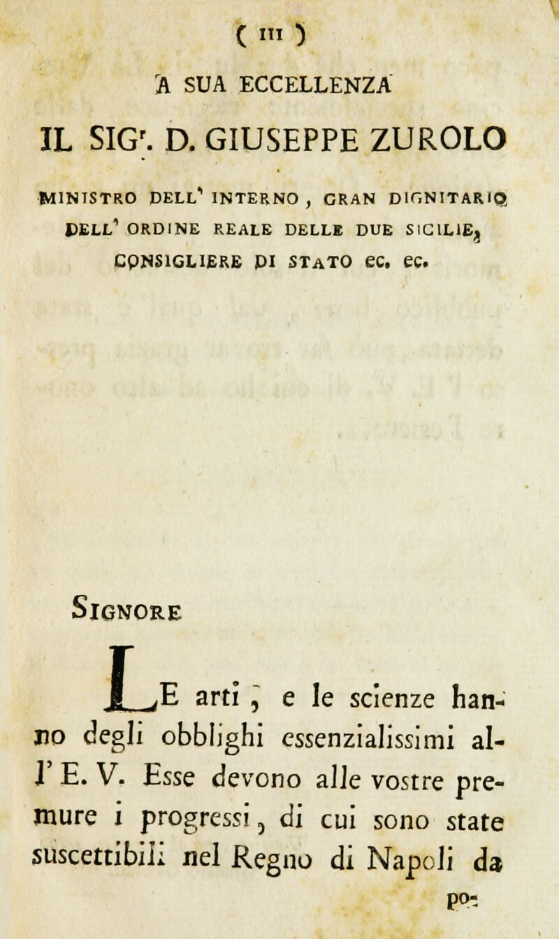 ( 1 ) A SUA ECCELLENZA IL SIGr. D. GIUSEPPE ZUROLO MINISTRO DELL'1 INTERNO , GRAN DIGNITARIO, DELL1 ORDINE REALE DELLE DUE SICILIE^ CQNS1GL1ERE PI STATO ec. ec. Signore I ^E arti , e le scienze han- no degli obblighi cssenzialissimi al- l' E. V- Esse devono alle vostre pre- mure i progressi, di cui sono state suscettibili nel Regno di Napoli da pò-