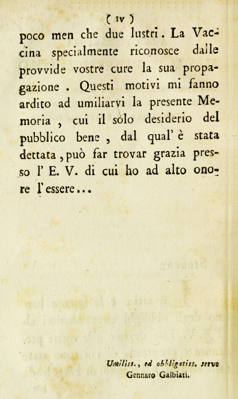 poco men che due lustri. La Vac- cina specialmente riconosce dalle provvide vostre cure la sua propa- gazione . Questi motivi mi fanno ardito ad umiliarvi la presente Me- moria , cui il sólo desiderio del pubblico bene , dal qual' è stata dettata , può far trovar grazia pres- so 1' E. V. di cui ho ad alto ono- re Tessere... Umilisi., ti ol>r'lìgiths. servo Gennaro Galbiati.