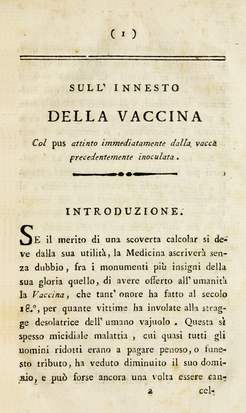 SULI/ INNESTO DELLA VACCINA Col pus attinto immediatamente dalla, vacca precedentemente inoculata . INTRODUZIONE. S E il merito di una scoverta calcolar si de- ve dalla sua utilità, la Medicina ascriverà sen- za dubbio, fra i monumenti più insigni della sua gloria quello, di avere offerto all'umanità la Vaccina, che tant1 onore ha fatto al secolo iS-0,per quante vittime ha involate alla strug- ge desolatrice dell'1 umano vajuolo . Questa sì spesso micidiale malattia , cui quasi tutti gli uomini ridotti erano a pagare penoso, o fune- sto tributo, ha veduto diminuito il suo domi- aio, e può forse ancora una volta essere can- a cel-