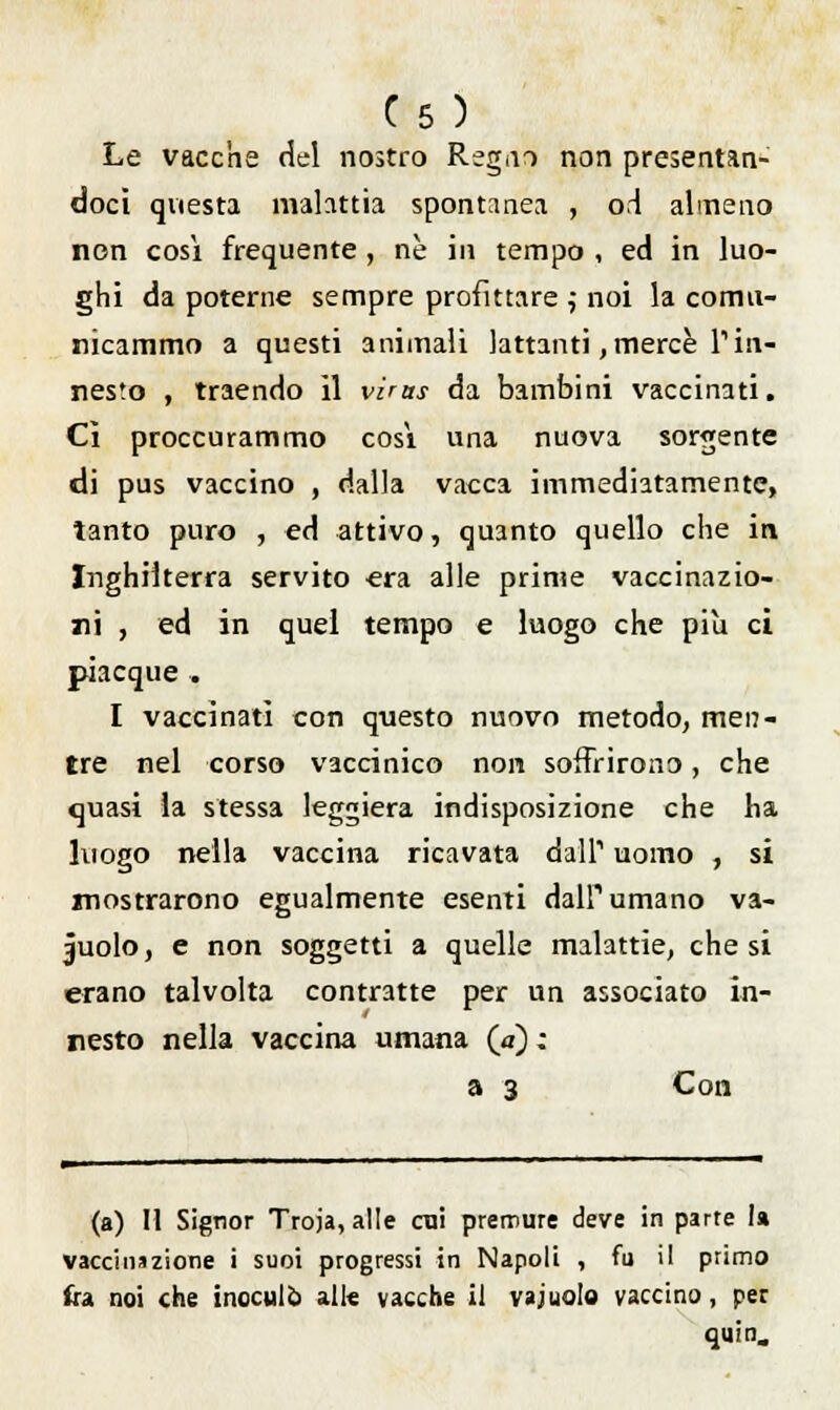 C5 ) Le vacche del nostro Regno non presentan- doci questa malattia spontanea , od almeno non così frequente , né in tempo , ed in luo- ghi da poterne sempre profittare ; noi la comu- nicammo a questi animali lattanti, mercè Tin- nesto , traendo il virus da bambini vaccinati. Ci proccurammo cosi una nuova sorgente di pus vaccino , dalla vacca immediatamente, tanto puro , ed attivo, quanto quello che in Inghilterra servito era alle prime vaccinazio- ni , ed in quel tempo e luogo che più ci piacque . I vaccinati con questo nuovo metodo, men- tre nel corso vaccinico non soffrirono, che quasi la stessa leggiera indisposizione che ha luogo nella vaccina ricavata dall1 uomo , si mostrarono egualmente esenti dall'1 umano va- cuolo, e non soggetti a quelle malattie, che si erano talvolta contratte per un associato in- nesto nella vaccina umana (a) ; a 3 Con (a) Il Signor Troja,alIe cui premure deve in parte la vaccinazione i suoi progressi in Napoli , fu il primo ira noi che inoculo ali* vacche il vajuolo vaccino, per quin.