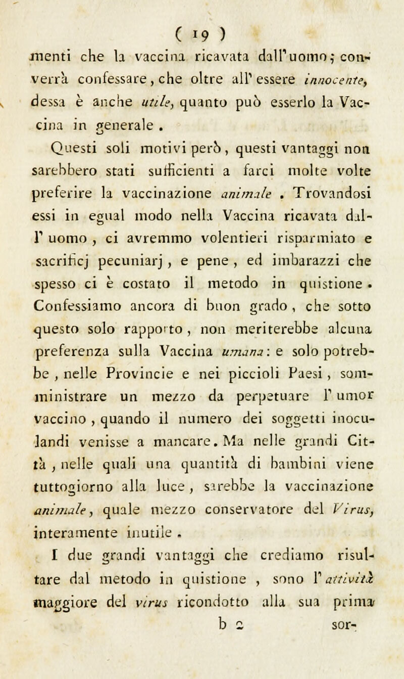 menti che la vaccina ricavata dalPuomo,- con» verrà confessare, che oltre all'essere innocente, dessa è anche utile, quanto può esserlo la Vac- cina in generale . Questi soli motivi però, questi vantaggi non sarebbero stati sufficienti a farci molte volte preferire la vaccinazione animile . Trovandosi essi in emial modo nella Vaccina ricavata dal- T uomo , ci avremmo volentieri risparmiato e sacrifici pecuniarj , e pene , ed imbarazzi che spesso ci è costato il metodo in questione . Confessiamo ancora di buon grado , che sotto questo solo rapporto , non meriterebbe alcuna preferenza sulla Vaccina umana: e solo potreb- be , nelle Provincie e nei piccioli Paesi , som- ministrare un mezzo da perpetuare T umor vaccino , quando il numero dei soggetti inocu- landi venisse a mancare. Ma nelle grandi Cit- tà , nelle quali una quantità di bambini viene tuttogiorno alla luce , sarebbe la vaccinazione animale, quale mezzo conservatore del Virus, interamente inutile . I due grandi vantaggi che crediamo risul- tare dal metodo in quistione , sono l1 attiviti maggiore del virus ricondotto alla sua prima b a sor-