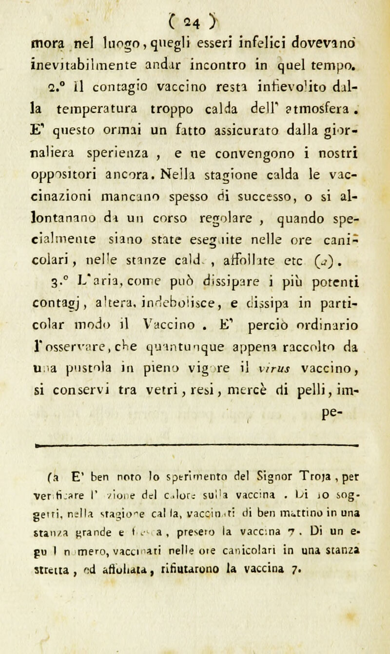 C*4> mora nel lungo,quegli esseri infelici dovevano inevjtabilmente andar incontro in quel tempo. a.0 il contagio vaccino resta infievolito dal- la temperatura troppo calda dell atmosfera. E' questo ormai un fatto assicurato dalla gior- naliera sperienza , e ne convengono i nostri oppositori ancora. Nella stagione calda le vac- cinazioni mancano spesso di successo, o si al- lontanano da un corso regolare , quando spe- cialmente siano state eseguite nelle ore cani- colari, nelle stanze cald. , affollate etc (j) . 3.0 L'aria, come può dissipare i più potenti contagj, altera, indebolisce.» e dissipa in parti- colar modo i] Vaccino . E' perciò ordinano l'osservare, cHe quantunque appena raccolto da uà pustola in pieno vig re il virus vaccino, si conservi tra vetri, resi, mercè di pelli, im- pe- (a E' ben noto lo sperimento del Signor Troja , per verificare I' zione del clor^ sui'a vaccina . Vi >o sog- getti, nslla sragione cai la, vaccin.it: di ben mattino in una stanza grande e fie» a, preselo la vaccina 7. Di un e- pu I n mero, vaccinari nelle ore canicolari in una Stanza