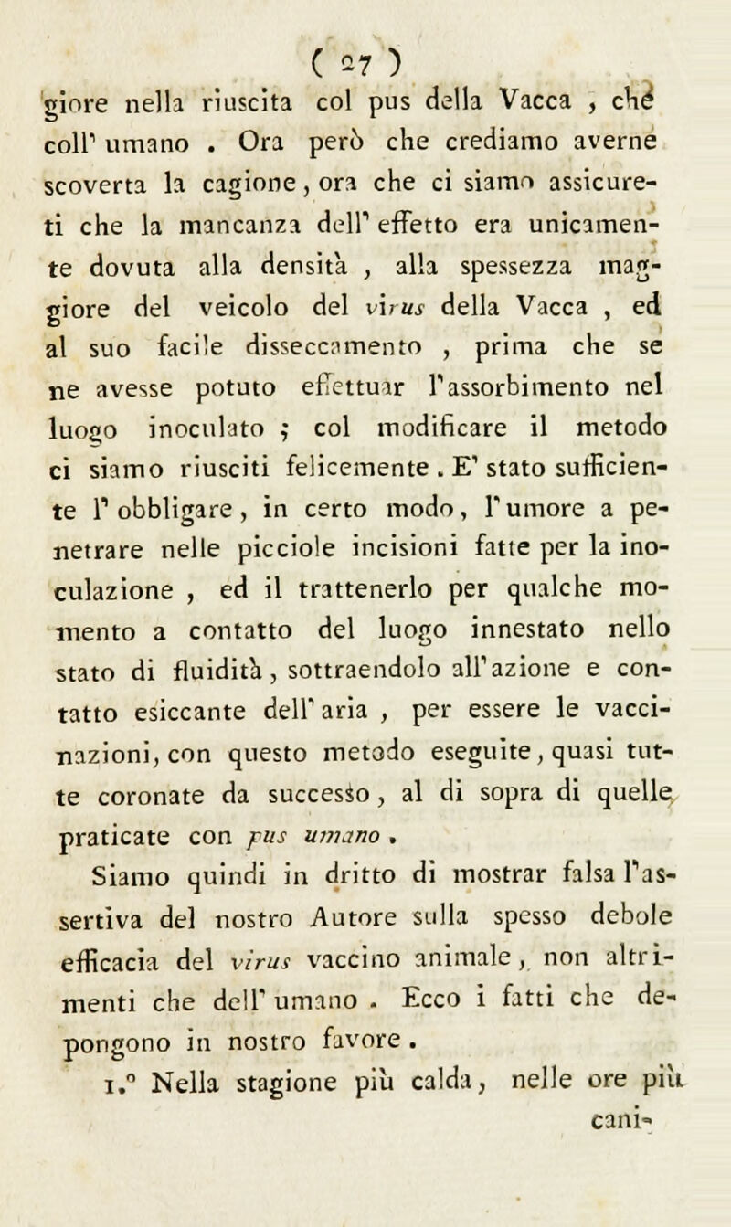 ( *7) giore nella riuscita col pus della Vacca , che coir umano . Ora però che crediamo averne scoverta la cagione, ora che ci siamo assicure- ti che la mancanza dell1 effetto era unicamen- te dovuta alla densità , alla spessezza mag- giore del veicolo del virus della Vacca , ed al suo facile disseccamento , prima che se ne avesse potuto effettuar l'assorbimento nel luoj»o inoculato ,■ col modificare il metodo ci siamo riusciti felicemente . E1 stato sufficien- te l'obbligare, in certo modo, rumore a pe- netrare nelle picciole incisioni fatte per la ino- culazione , ed il trattenerlo per qualche mo- mento a contatto del luogo innestato nello stato di fluidità, sottraendolo ali1 azione e con- tatto esiccante dell'aria , per essere le vacci- nazioni, con questo metodo eseguite, quasi tut- te coronate da successo, al di sopra di quelle praticate con pus umano . Siamo quindi in dritto di mostrar falsa l'as- sertiva del nostro Autore sulla spesso debole efficacia del virus vaccino animale, non altri- menti che dell' umano . Ecco i fatti che de- pongono in nostro favore . i.° Nella stagione più calda, nelle ore piti cani-