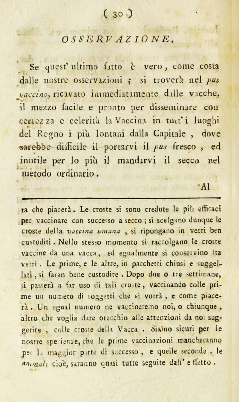 i OSSE RV AZIONE. Se quest1 ultimo fitto è vero, come costa dalle nostre osservazioni j si troverà nel pus vaccino, ricavato immediatamente diile vicche, il mezzo facile e pronto per disseminare con certezza e celerità la Vaccina in tmt'i luoghi del Regno i più lontani dalla Capitale , dove sarebbe difficile il portarvi il pus fresco , ed inutile per lo pili il mandarvi il secco nel metodo ordinario. Al ra che piacetà. Le croste si sono credute le più efficaci per vaccinare con successo a secco ; si scelgano dunque le croste della vaccina umana , si ripongano in vetri ben custoditi. Nello stesso momento si raccolgano le croste vaccine da una vacca, ed egualmente si conservino tra verri . Le prime, e le altre, in pacchetti chiusi e suggel- lati , si faran bene custodire . Dopo due o tre settimane, si pascerà a far uso di tali croste, vaccinando colle pri- me un numero di soggetti che si vorrà , e come piace- rà . Un egual numero ne vaccineremo noi, o chiunque, altro che voglia dire orecchio alle attenzioni da noi sug- gerite , colle croste dellr Vacca . Siamo sicuri per le nostre ?pe ienife, che le prime vaccinazioni mancheranno pei 1: maggior p.rte di saccesso , e quelle seconde , le «ntmah ciue, sdraiano qiusi tutte seguite dall' e nitto .