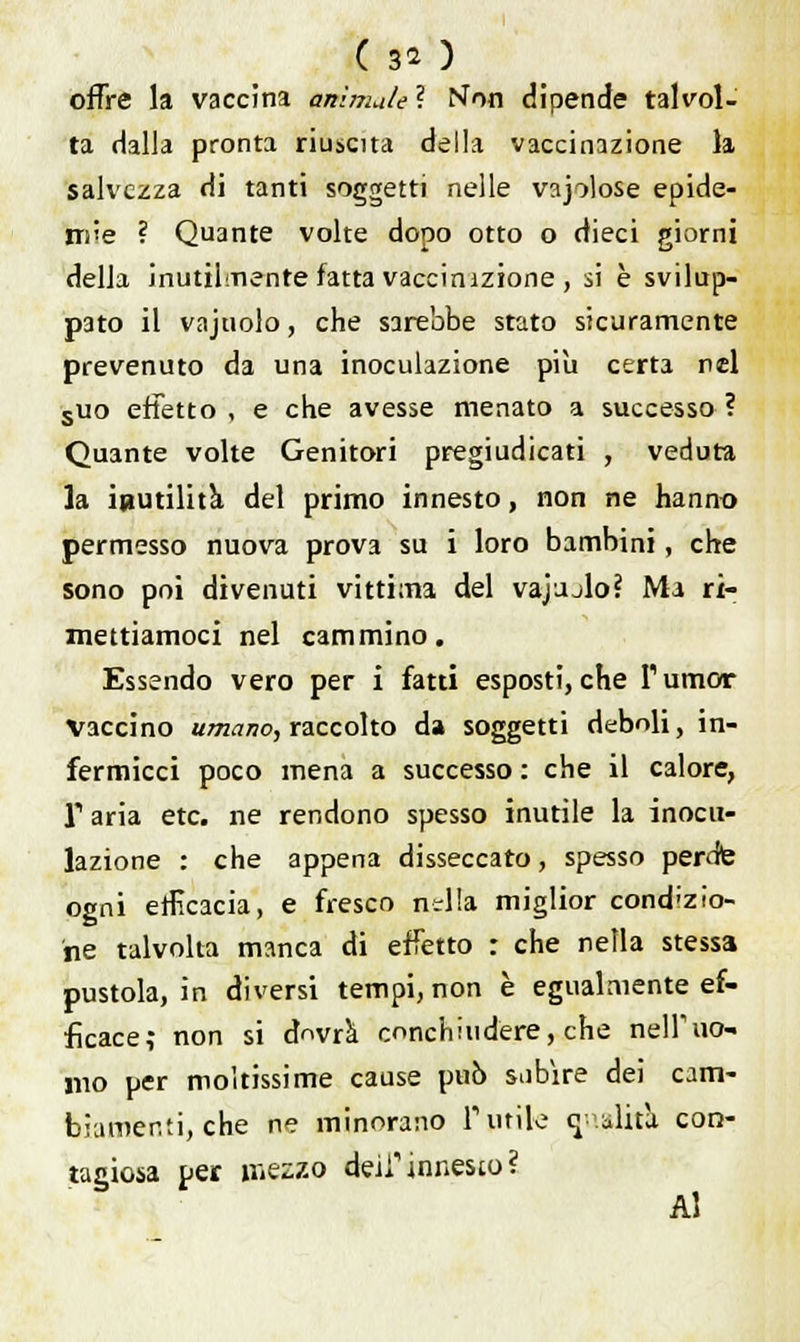 ( 3* ) offre la vaccina animale ? Non dipende talvol- ta dalla pronta riuscita della vaccinazione la salvezza di tanti soggetti nelle vajolose epide- mie ? Quante volte dopo otto o dieci giorni della inutilmente fatta vaccinizione , si è svilup- pato il vajuolo, che sarebbe stato sicuramente prevenuto da una inoculazione pili certa nel suo effetto , e che avesse menato a successo ? Quante volte Genitori pregiudicati , veduta la inutilità del primo innesto, non ne hanno permesso nuova prova su i loro bambini, che sono poi divenuti vittima del vajjjlo? Ma ri- mettiamoci nel cammino. Essendo vero per i fatti esposti, che l'umor Vaccino umano, raccolto da soggetti deboli, in- fermicci poco mena a successo : che il calore, r aria etc. ne rendono spesso inutile la inocu- lazione : che appena disseccato, spesso perdfe ogni efficacia, e fresco nslla miglior condizio- ne talvolta manca di effetto : che nella stessa pustola, in diversi tempi, non è egualmente ef- ficace; non si dovrà concludere, che nell'uo- mo per moltissime cause può subire dei cam- biamenti, che ne minorano rutile cj .alita con- tagiosa per messo dell'innesto? Al