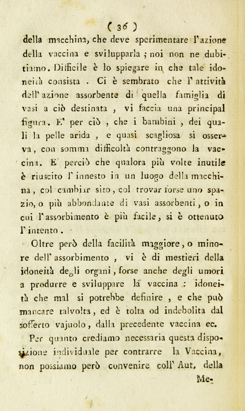 della macchina, che deve sperimentare l'azione della vaccina e svilupparla ,• noi non ne dubi- tiamo. Difficile è lo spiegare it^ che tale ido- neità consista . Ci è sembrato che l'attività dall'azione assorbente di quella famiglia di vasi a ciò destinata , vi faccia una principal figura. E' per ciò , che i bambini , dei qua- li la pelle arida , e quasi scagliosa si osser-* va, con somma difficoltà contraggono la vac- cina. E perciò che qualora più volte inutile è riuscito 1 innesto ih un luogo della macchi- na , col cambiar sito, col trovar torse uno spa- zio, o più abbondante di vasi assorbenti, o in cui rassorbimento è più facile, si è ottenuto T intento . Oltre però della facilità maggiore, o mino- re dell assorbimento , vi è di mestieri della idoneità deDli organi, forse anche degli umori a produrre e sviluppare la vaccina : idonei- tà che mal si potrebbe definire , e che può mancare talvolta, ed è tolta od indebolita dal sofferto vajuolo, dalli precedente vaccina ec. Per quinto crediamo necessaria questa dispo- sizione individuale per contrarre la Vaccina, non possiamo però cuiivenire coli1 Aut. della Me-