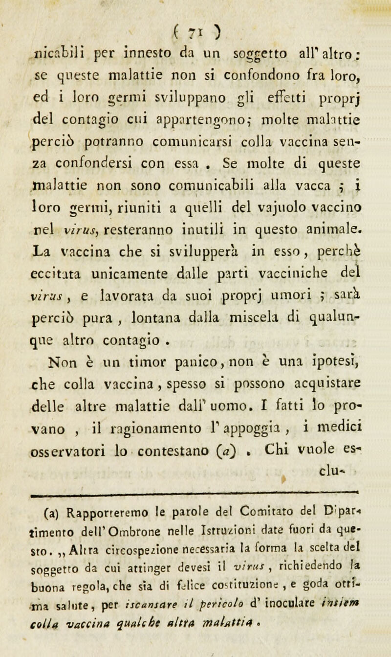 «icabili per innesto da un soggetto all'altro: se queste malattie non si confondono fra loro, ed i loro germi sviluppano gli effetti proprj del contagio cui appartengono,- molte malattie perciò potranno comunicarsi colla vaccina sen- za confondersi con essa . Se molte di queste malattie non sono comunicabili alla vacca $ i loro germi, riuniti a quelli del vajuolo vaccino rei virus, resteranno inutili in questo animale. La vaccina che si svilupperà in esso, perchè eccitata unicamente dalle parti vacciniche del virus , e lavorata da suoi proprj umori ,• sarà, perciò pura , lontana dalla miscela di qualun- que altro contagio . Non è un timor panico, non è una ipotesi, che colla vaccina , spesso si possono acquistare delle altre malattie dall'uomo. I fatti lo pro- vano , il ragionamento T appoggia , i medici osservatori lo contestano (a) . Chi vuole es- clu- (a) Rapporteremo le parole del Comitato del D;par< tìmento dell'Ombrone nelle Istruzioni date fuori da que- sto. „ Altra circospezione necessaria la forma la scelta del soggetto da cui attinger devesi il virus , richiedendo la buona regola, che sia di felice costituzione , e goda otri- ma salute, per iscansare il perìcolo d' inoculare intiera colla -vaccina qualche altra malattia .