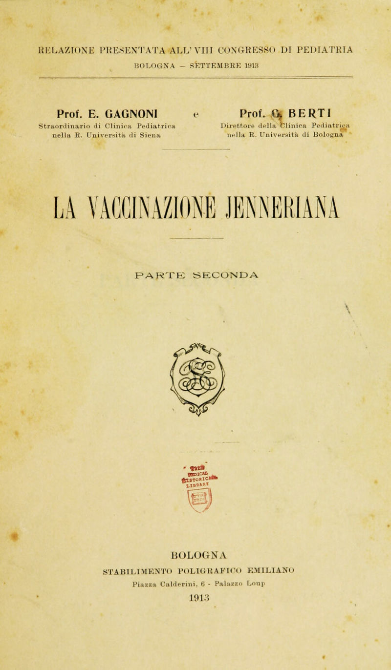 RELAZIONE PRESENTATA ALL' Vili CONGRESSO DI PEDIATRIA BOLOGNA - SETTEMBRE 1913 Prof. E. CAGNONI e Straordinario di Clinica Pediatrica Direttore nella R. Università di Siena nella R. Università di Bologna Prof. G* BERTI della Clinica Pediatrica LA VACCINAZIONE JENNEKIÀNÀ PARTE SECONDA BED1CM. UBO»* BOLOGNA STABILIMENTO POLIGBAFIOO EMILIANO Piazza Calderini, 6 - Palazzo Loup 1913