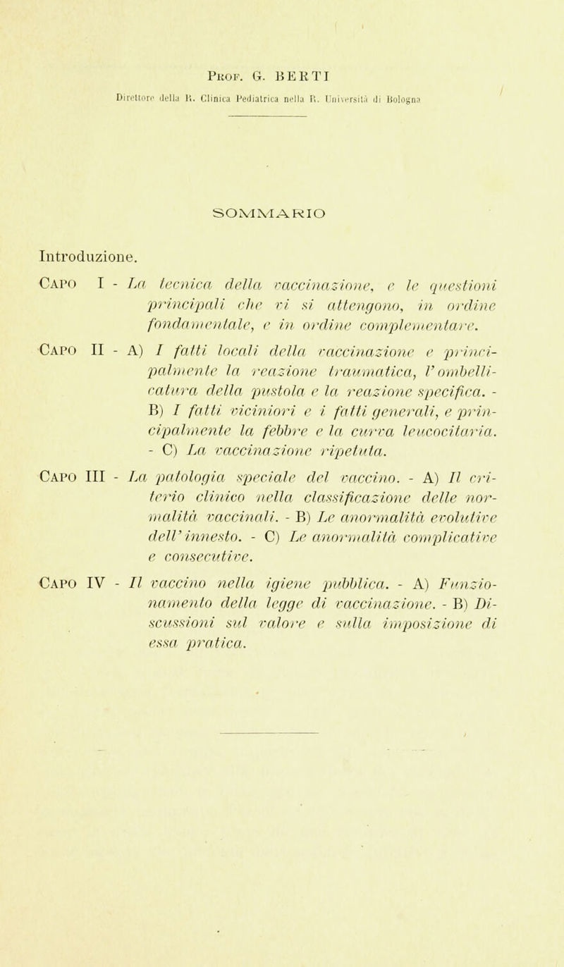 PiìOF. G. BERTI Direttore della 11. Clinica Pediatrica nella R. Università di lloloa SOMMARIO Introduzione. Capo I - La tecnica della vaccinazione, e le questioni principali che vi si attengono, in ordine fondamentale, e in ordine complementare. Capo II - A) / fatti locali della vaccinazione e princi- palmente la reazione traumatica, V ombelli- catura della pustola e la reazione specifica. - B) / fatti viciniori e i fatti generali, e prin- cipalmente la febbre e la curva leucocitaria. - C) La vaccinazione ripetuta. Capo III - La patologia speciale del vaccino. - A) Il cri- terio clinico nella classificazione delle nor- malità vaccinali. - B) Le anormalità evolutive dell' innesto. - C) Le anormalità complicati ve e consecutive. Capo IV - II vaccino nella igiene pubblica. - A) Funzio- namento della legge di vaccinazione. - B) Di- scussioni sul valore e sulla imposizione di essa pratica.