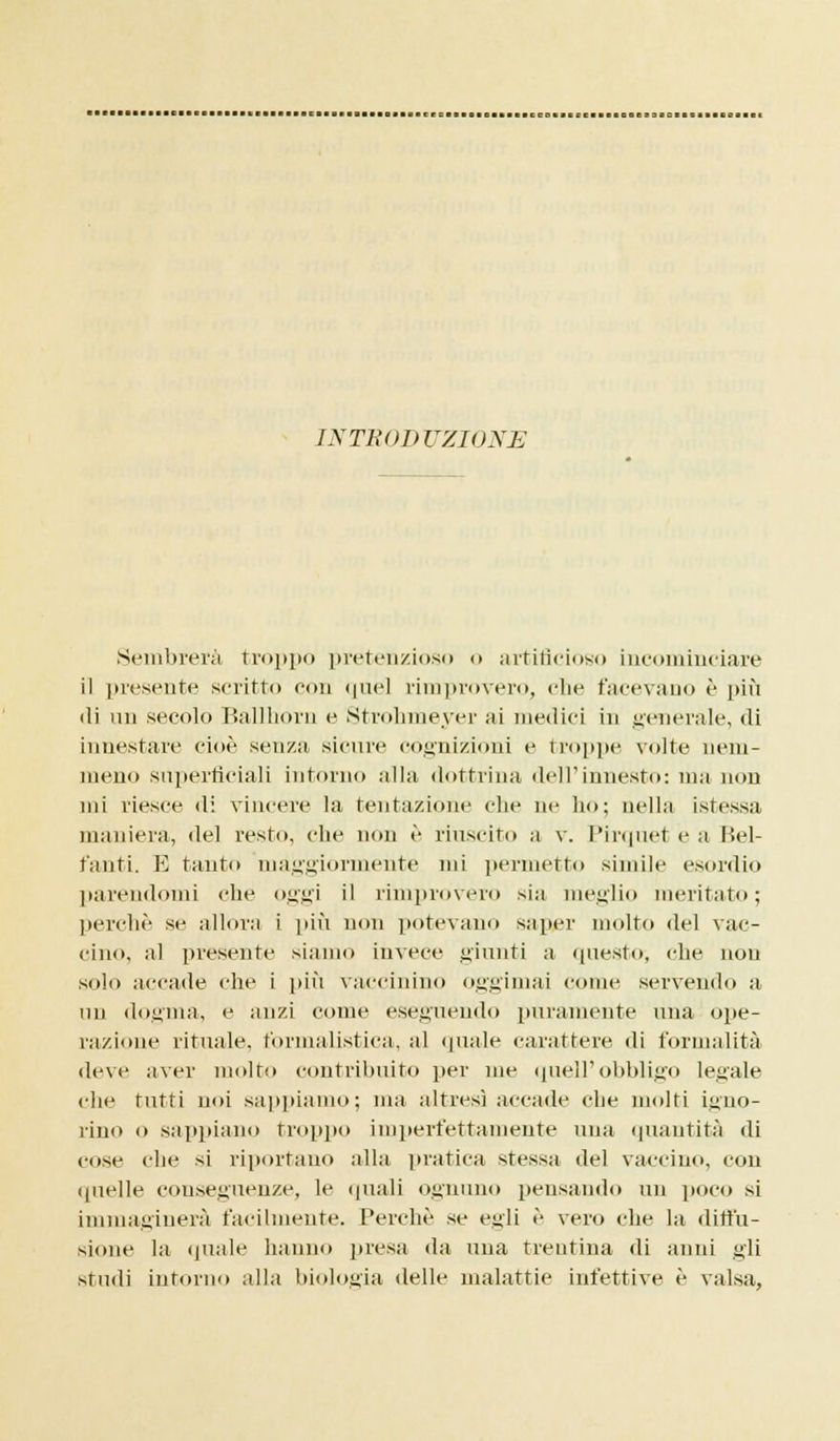 INTRODUZIONE Sembrerà troppo pretenzioso <> artificioso incominciare il presente scritto con quel rimprovero, che facevano è più ili un secolo Ballhorn e Strohmeyer ai medici in generale, di innestare cioè senza sicure cognizioni e troppe volte nem- meno superficiali infoino alla dottrina dell'innesto: ma non mi riesce di vincere la tentazione che ne ho; nella istessa maniera, del resto, che non è riuscito a v. Pirquet e a liei- tanti. E tanto maggiormente mi permetto simile esordio parendomi die oggi il rimprovero sia meglio meritato; perchè se allora i più non potevano saper molto del vac- cino, al presente siamo invece giunti a questo, che non solo accade che i più vaccinino oggimai come servendo a un dogma, e anzi come eseguendo puramente una ope- razione rituale, formalistica, al (piale carattere di formalità deve aver molto contribuito per me quell'obbligo legale che tutti noi sappiamo; ma altresì accade che molti igno- rino o sappiano troppo imperfettamente una quantità di cose che si riportano alla pratica stessa del vaccino, con quelle cou>eguenze, le (piali ognuno pensando un poco si immaginerà facilmente. Perchè se egli è vero che la diffu- sione la quale hanno presa da una trentina di anni gli studi intorno alla biologia delle malattie infettive è valsa,