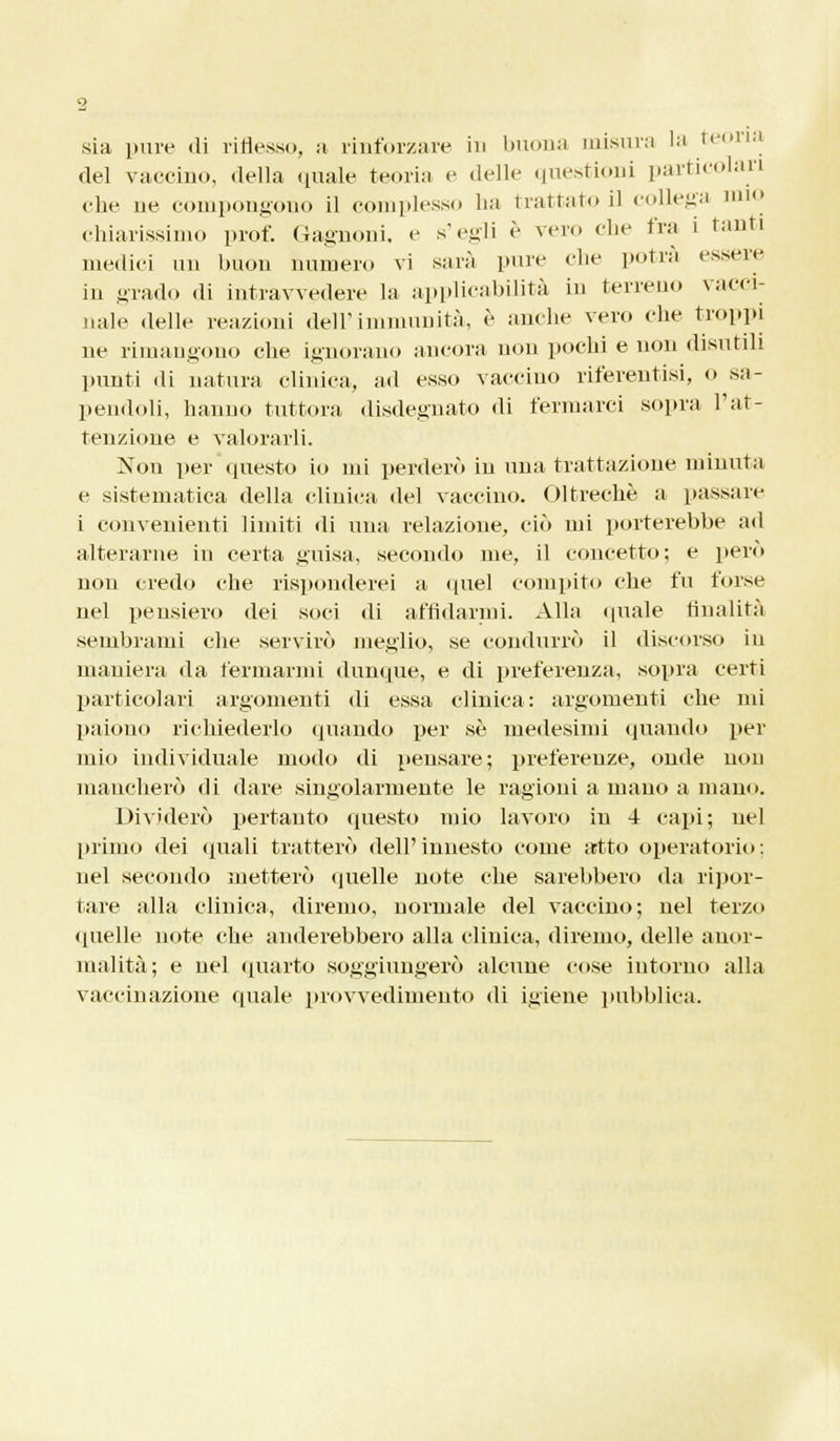 sia pure «li riflesso, a rinforzare in buona misura la teoria del vaccino, della quale teoria e delle questioni particolari ebe ne compongono il complesso lia trattato il collega mio chiarissimo prof. Gagnoni. e s'egli è vero che fra i tanti medici un buon numero vi sarà pure che potrà essere iu grado di iutravvedere la applicabilità in terreno vacci- nale delle reazioni dell'immunità, è anche vero die troppi ne rimangono che ignorano ancora non pochi e non disutili punti di natura clinica, ad esso vaccino riferentisi, 0 sa- pendoli, hanno tuttora disdegnato di fermarci sopra l'at- tenzione e valorarli. Non per questo io mi perderò iu una tratta/Jone minuta e sistematica della clinica del vaccino. Oltreché a passare i convenienti limiti di una relazione, ciò mi porterebbe ad alterarne in certa guisa, secondo me, il concetto; e pero non credo cbe risponderei a quel compito che fu l'orse nel pensiero dei soci di affidarmi. Alla quale finalità sembrami che servirò meglio, se condurrò il discorso in maniera da fermarmi dunque, e di preferenza, sopra certi particolari argomenti di essa clinica: argomenti che mi paiono richiederlo (piando per sé medesimi quando per mio individuale modo di pensare; preferenze, onde non mancherò di dare singolarmente le ragioni a mano a mano. Dividerò pertanto questo mio lavoro in 4 capi; nel primo dei quali tratterò dell'innesto come artto operatorio: nel secondo metterò quelle note che sarebbero da ripor- tare alla clinica, diremo, normale del vaccino; nel terzo quelle note che anderebbero alla clinica, diremo, delle anor- malità; e nel quarto soggiungerò alcune cose intorno alla vaccinazione quale provvedimento di igiene pubblica.