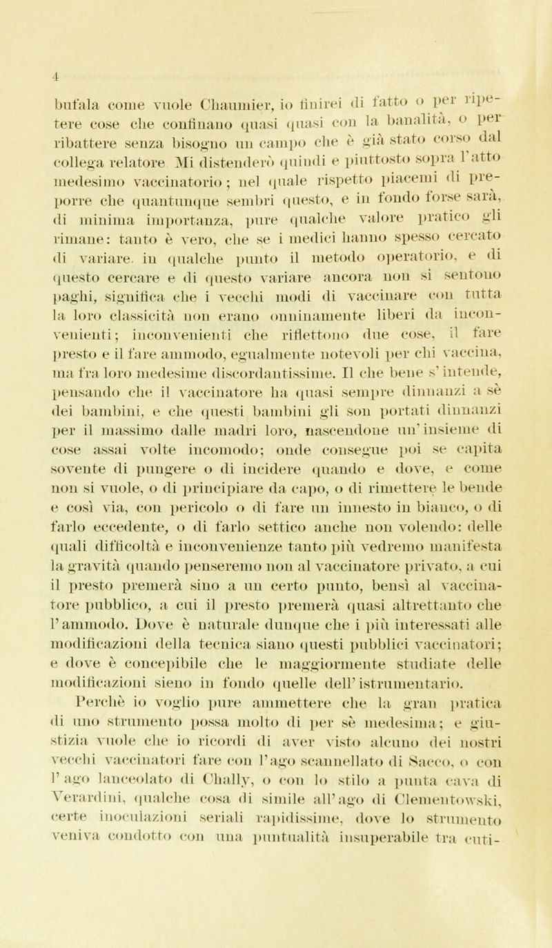 bufala come vuole Chaumier, io finirei «li fatto o per ripe tere cose che confinano quasi quasi con la banalità, o per ribattere senza bisogno un campo che è già stato corso dal collega relatore Mi distenderò quindi e piuttosto sopra l'atto medesimo vaccinatorio ; nel quale rispetto piacemi di pre- porre che quantunque sembri questo, e in fondo forse sarà, di minima importanza, pure qualche valore pratico gli rimane: tanto è vero, che se i medici hanno spesso cercato di variare, in qualche punto il metodo operatorio, e di questo cercare e di questo variare ancora non si sentono paghi, significa che i vecchi modi di vaccinare con tutta la loro classicità non erano onninamente liberi da incon- venienti; inconvenienti che riflettono due cose, il tare presto e il fare ammodo, egualmente notevoli per chi vaccina, ma fra loro medesime discordantissime. Il che bene s'intende, pensando che il vaccinatore ha (piasi sempre dinnanzi a sé dei bambini, e che questi bambini gli son portati dinnanzi per il massimo dalle madri loro, nascendone un1 insieme di cose assai volte incomodo; onde consegue poi se capita sovente di pungere o di incidere quando e dove, e come non si vuole, o di principiare da capo, o di rimettere le bende e così via, con pericolo o di fare un innesto in bianco, o ili farlo eccedente, o di farlo settico anche non volendo: delle (piali difficoltà e inconvenienze tanto più vedremo manifesta la gravità (piando penseremo non al vaccinatore privato, a cui il presto premerà sino a un certo punto, bensì al vaccina- tore pubblico, a cui il presto premerà (piasi altrettanto che l'ammodo. Dove è naturale dunque che i più interessati alle modificazioni della tecnica siano questi pubblici vaccinatori; e dove è concepibile che le maggiormente studiate delle modificazioni sieuo in fondo quelle dell' istruiuentario. Perchè io voglio pure ammettere che la gran pratica di uno strumento possa molto di per sé medesima; e giu- stizia vuole che io ricordi di aver visto alcuno dei nostri vecchi vaccinatori fare con l'ago scannellato di Sacco, o con l'ago lanceolato di Chally, o con lo stilo a punta cava di Verardini, qualche cosa di simile all'ago di Clementowski, certe inoculazioni seriali rapidissime, dove lo strumento veniva condotto con una puntualità insuperabile tra cuti-