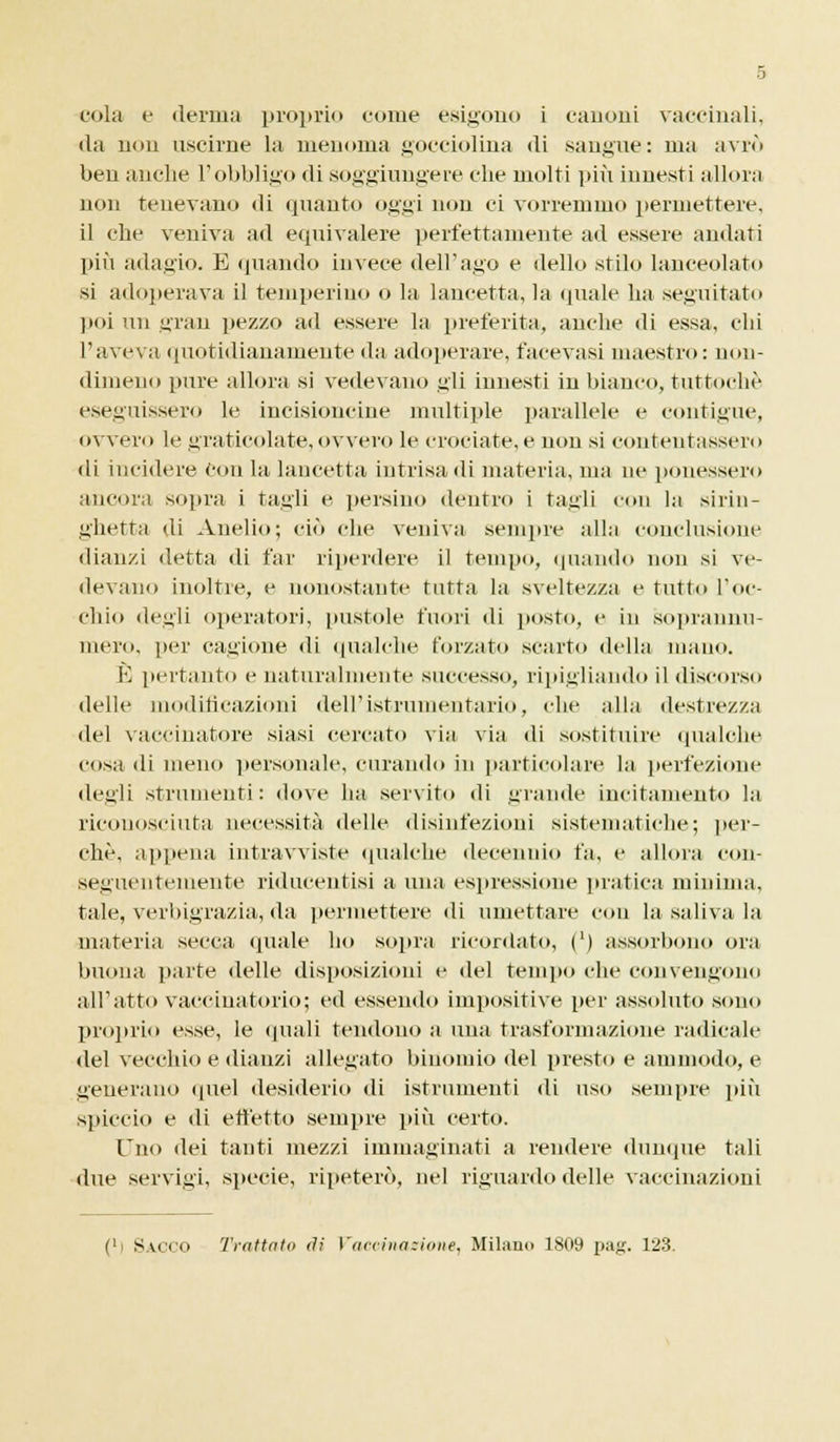 <la non uscirne la menoma gocciolina di sangue: ma avrò ben anche l'obbligo di soggiungere die molti più innesti allora non tenevano ili quanto oggi non ci vorremmo permettere, il che veniva ad equivalere perfettamente ad essere andati più adagio. E quando invece dell'ago e dello stilo lanceolato si adoperava il temperino o la lancetta, la quale ha seguitato poi un gran pezzo ad essere la preferita, anche di essa, chi l'aveva quotidianamente da adoperare, facevasi maestro: non- dimeno pure allora si vedevano gli innesti in bianco, tuttoché eseguissero le incisioncine multiple parallele e contigue, ovvero le graticolate, ovvero le crociate, e non si contentassero di incidere con la lancetta intrisa di materia, ma ne ponessero ancora sopra i tagli e persino dentro i tagli con la sirin- ghetta di Anello; ciò che veniva sempre alla conclusione dianzi detta di far riperdere il tempo, quando non si ve- devano inoltre, e nonostante tutta la sveltezza e tutto l'oc- chio degli operatori, pustole fuori di posto, e in soprannu- mero, per cagione di qualche forzato scarto della mano. È pertanto e naturalmente successo, ripigliando il discorso delle modificazioni dell'istrumentario, che alla destrezza del vaccinatore siasi cercato via via di sostituire qualche cosa di meno personale, curando in particolare la perfezione degli strumenti: dove ha servito di grande incitamento la riconosciuta necessità delle disinfezioni sistematiche; per- chè, appena intrawiste qualche decennio fa, e allora con- seguentemente riducentisi a una espressione pratica minima, tale, veri>igrazia, da permettere di umettare con la saliva la materia secca (piale ho sopra ricordato, (') assorbono ora buona parte delle disposizioni e del tempo che convengono all'atto vaccinatorio; ed essendo impositive per assoluto sono proprio esse, le «piali tendono a una trasformazione radicale del vecchio e dianzi allegato binomio del presto e ammodo, e generano quel desiderio di istrumenti di uso sempre più spiccio e di effetto sempre più certo. Uno dei tanti mezzi immaginati a rendere dunque tali due servigi, specie, ripeterò, nel riguardo delle vaccinazioni ('i Sacco Trattato di Vaccinazione, Milano 1809 pag. 123.