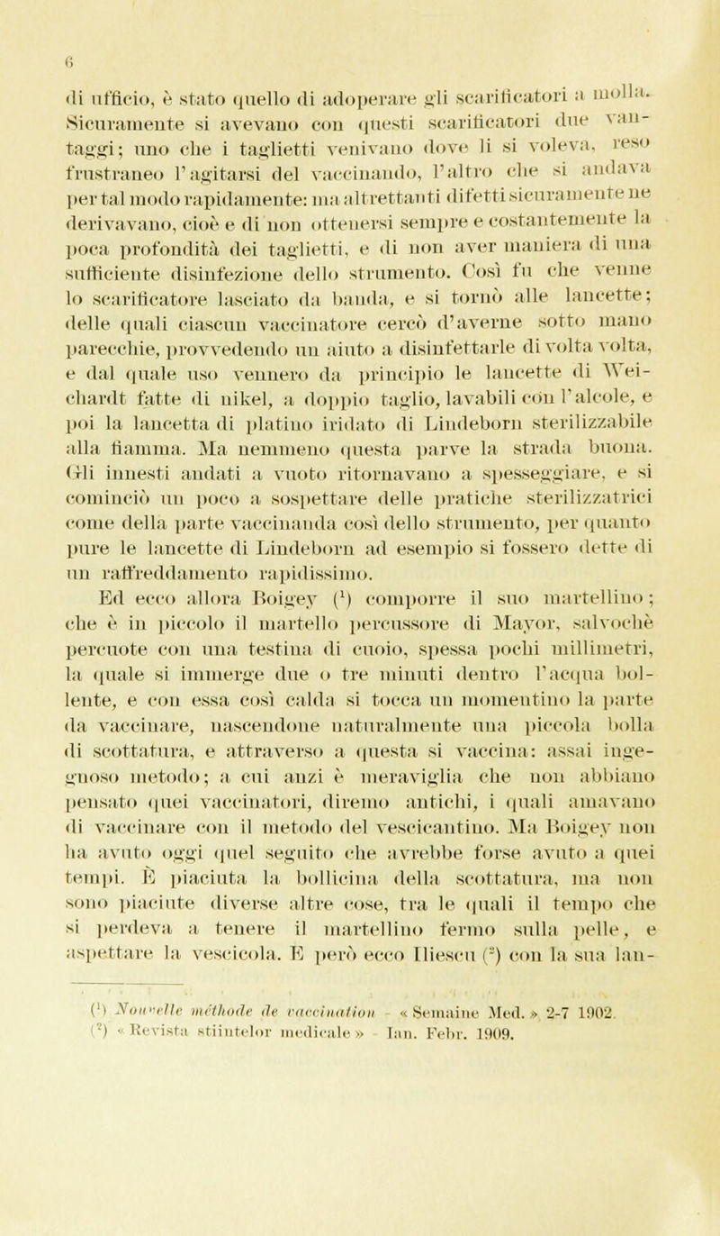 di ufficio, è stato quello di adoperare gli scarificatori a molla. Sicuramente si avevano con questi scarificatori due van- taggi; uno ehe i taglietti venivano dove li si voleva, reso frustraneo l'agitarsi del vaccinando, l'altro che si andava per tal modo rapidamente: ma altrettanti difetti sicuramente ne derivavano, cioè e di non ottenersi sempre e costantemente la poca profondità dei taglietti, e di non aver maniera di una sufficiente disinfezione dello strumento. Così fu che venne lo scarificatore lasciato da banda, e si tornò alle lancette; delle quali ciascun vaccinatore cercò d'averne sotto mano parecchie, provvedendo un aiuto a disinfettarle di volta volta, e dal quale uso vennero da principio le lancette «li Wei- cliardt fatte di uikel, a doppio taglio, lavabili con l'alcole, e poi la lancetta di platino iridato di Lindeborn sterilizzabile alla fiamma. Ma nemmeno questa parve la strada buona. Gli innesti andati a vuoto ritornavano a spesseggiare, e si cominciò un poco a sospettare delle pratiche sterilizzatrici come della parte vaccinanda così dello strumento, per (pianto pure le lancette di Lindeborn ad esempio si fossero dette di un raffreddamento rapidissimo. Ed ecco allora Boigey (*) comporre il suo martellino ; che è in piccolo il martello percussore di Mayor, salvochè percuote con una testina di cuoio, spessa pochi millimetri, la «piale si immerge due o tre minuti dentro l'acqua bol- lente, e con essa così calda si tocca un momentino la parte da vaccinare, nascendone naturalmente una piccola bolla di scottatura, e attraverso a «presta si vaccina: assai inge- gnoso metodo; a cui anzi è meraviglia che non abbiano pensato quei vaccinatori, diremo antichi, i quali amavano di vaccinare con il metodo del vescicantino. Ma Boigey non ha avuto oggi quel seguito che avrebbe forse avuto a quei tempi. E piaciuta la bollicina della scottatura, ma non sono piaciute diverse altre cose, tra le (piali il tempo che si perdeva a tenere il martellino fermo sulla pelle, e aspettare la vescicola. E però ecco lliescu ('-) con la sua lan- (') Nouvelle méthode de vq,ecinaUon % Semaine Med. •> 2-7 1002, -) • Revista stiintelor medicale» Ian. Febr. 1009.