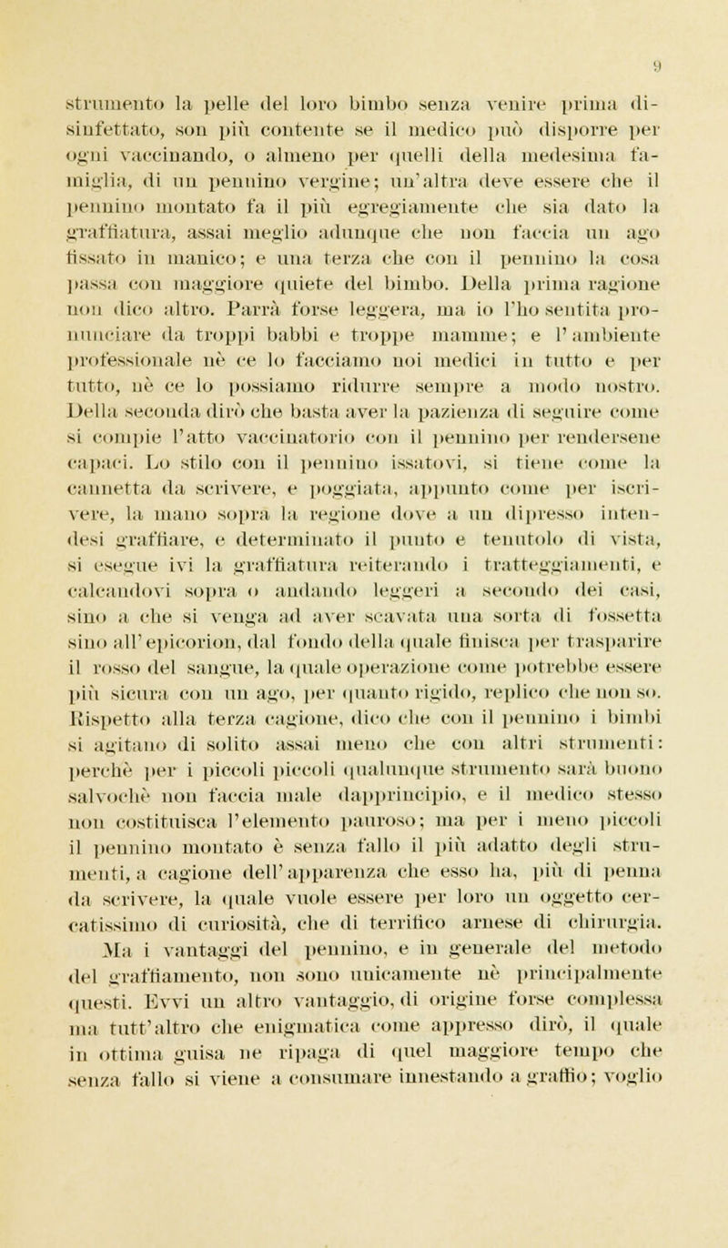 strumento la pelle del loro bimbo senza venire prima di- sinfettato, son più contente se il medico può disporre per ogni vaccinando, o almeno per quelli della medesima fa- miglia, di nn pennino vergine; un'altra deve essere die il pennino montato fa il più egregiamente die sia dato la graffiatura, assai meglio adunque che non faccia un ago fissato in manico; e una terza che con il pennino la cosa ]lassa con maggiore quiete del bimbo. Della prima ragione non dico altro. Parrà forse legnerà, ma io l'ho sentita pro- nunciare ila troppi babbi e troppe mamme; e l'ambiente professionale né ce lo facciamo noi medici in tutto e per tutto, né ce lo possiamo ridurre sempre a modo nostro. Della seconda dirò che basta aver la pazienza di seguire come si compie l'atto vaccinatolo con il pennino per rendersene capaci. Lo stilo con il pennino issatovi, si tiene come la cannetta da scrivere, e poggiata, appunto come per iscri- vere, la mano sopra la regione dove a un dipresso inten- desi graffiare, e determinato il punto e tenutolo di vista, si esegue ivi la graffiatura reiterando i tratteggiamenti, e calcandovi sopra o andando leggeri a secondo dei casi, sino a che si venga ad aver scavata una sorta di fossetta sino all'epicorion, «lai fondo della quale finisca per trasparire il rosso del sangue, la quale operazione come potrebbe essere più sicura con un a.uo, per quanto rigido, replico che non so. Rispetto alla terza cagione, «lieo che con il pennino i bimbi si agitano di solito assai meno che con altri strumenti: perchè per i piccoli piccoli qualunque strumento sarà buono salvochè non faccia male dapprincipio, e il medico stesso non costituisca l'elemento pauroso; ma per i meno piccoli il pennino montato è senza fallo il più adatto degli stru- menti, a cagione dell'apparenza che esso ha, più di penna da scrivere, hi (piale vuole essere per loro un oggetto cer- catissimo di curiosità, che di terrifico arnese di chirurgia. Ma i vantaggi del pennino, e in generale del metodo del graffiamento, non sono unicamente uè principalmente questi. Evvi un altro vantaggio, di origine forse complessa ma tutt'altro che enigmatica come appresso dirò, il (piale in ottima guisa ne ripaga di quel maggiore tempo che senza tallo si viene a consumare innestando a graffio ; voglio