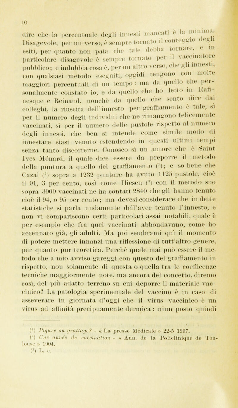 dive che la percentuale degli innesti mancati è la ruinima. Disagevole, per un verso, è sempre tornato il conteggi esiti, per quanto non paia die tale debba tornare e in particolare disagevole è sempre tornato per il vaccinatore pubblico; e indubbia cosa è, per un altro verso, che gli innesti, con qualsiasi metodo eseguiti, oggidì tengono con molte maggiori percentuali di un tempo: ma da quello che per- sonalmente constato io, e da quello die ho letto in llati- nesque e Remami, nonché da quello che sento «lire dai colleghi, la riuscita dell'innesto per graffiamento è tale, si per il numero degli individui che ne rimangono felicemente vaccinati, sì per il numero delle pustole rispetto al numero degli innesti, che ben si intende come simile modo di innestare siasi venuto estendendo in questi ultimi tempi senza tanto discorrerne. Conosco sì un autore che è Saint Ives Ménard, il quale «lice essere da preporre il metodo della puntura a quello del graffiamento ('); e so bene che Cazal (*) sopra a 1232 punture ha avuto L125 pustole, cioè il Ul, 3 per cento, così come Iliescu ( i con il metodo suo sopra .>()()() vaccinati ne ha contati 2840 che gli hanno tenuto cioè il !»4, o !).> per cento; ma devesi considerare che in dette statistiche si parla nudamente dell'aver tenuto l'innesto, e non vi compariscono certi particolari assai notabili, quale è per esempio che fra (pici vaccinati abbondavano, come ho accennato già, gli adulti. Ma poi sembrami qui il momento di potere mettere innanzi una riflessione di tutt'altro genere, per quanto pur teoretica. Perchè (piale mai può essere il me- todo che a mio avviso gareggi con questo del graffiamento in rispetto, non solamente di questa o quella tra le eoetheenze tecniche maggiormente note, ma ancora del concetto, diremo così, del più adatto terreno su cui deporre il materiale vac- cinico? La patologia sperimentale del vaccino è in caso di asseverare in giornata d'oggi che il virus vaccinico è un virus ad affinità precipuamente dermica : niun posto quindi (M Piqiire mi grattagef «La presse Medicale» 22-5 1907. (°) Une année de vacclnation « Ann. de la Policlinique de Tou- louse •> 1904. (') L. e.