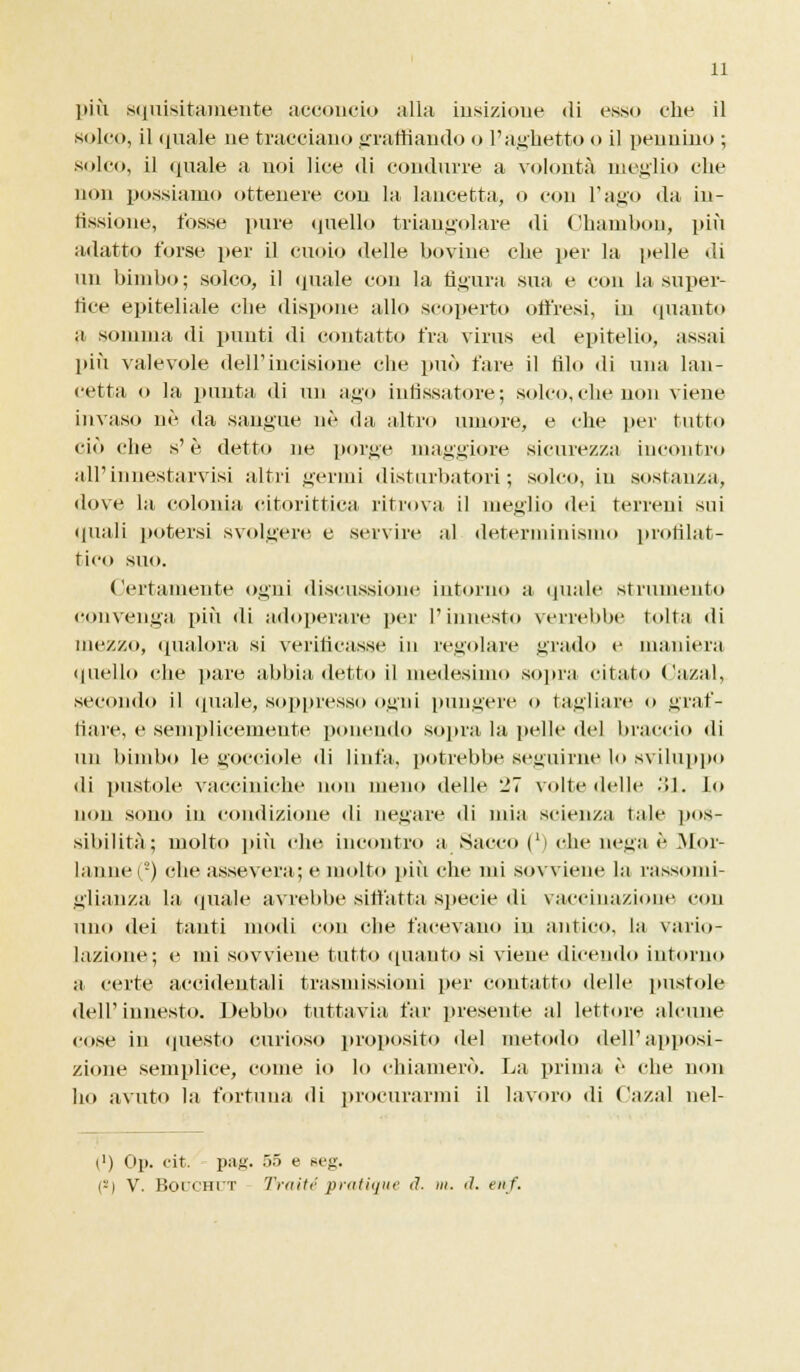 11 più squisitamente acconcio alla iusizione di esso che il solco, il (piale ne tracciano graffiando o l'aghetto o il pennino ; solco, il (piale a noi lice di condurre a volontà meglio che non possiamo ottenere con la lancetta, o con l'ago da iu- tissione, fosse pure quello triangolare di Chambon, più adatto torse per il cuoio delle bovine che per la pelle di un bimbo; solco, il (piale con la figura sua e con la su per- irne epiteliale che dispone allo scoperto offresi, in (pianto a somma di punti di contatto fra virus ed epitelio, assai più valevole dell'incisione che può fare il filo di una lan- cetta o la punta di un ago infissatore; solco, clic non viene invaso né da sangue né da altro umore, e che per tutto ciò che s'è detto ne porge maggiore sicurezza incontro all'innestarvisi altri germi disturbatori; solco, in sostanza, dove la colonia citorittica ritrova il meglio dei terreni sui (piali potersi svolger»; e servire al determinismo profilat- tico suo. Certamente ogni discussione intorno a (piale strumento convenga più di adoperare per l'innesto verrebbe tolta di mezzo, qualora si verificasse in regolare grado e maniera quello che pare abbia detto il medesimo sopra citato Cazal, secondo il (piale, soppresso ogni pungere o tagliare o graf- fiare, e semplicemente ponendo sopra la pelle del braccio di un bimbo le gocciole di linfa, potrebbe seguirne lo sviluppo di pustole vacciniche non meno delle 27 volte delle 31. lo uou sono in condizione di negare di mia scienza tale pos- sibilità; molto più che incontro a Sacco (l) che nega è Mor- lanne(!) che assevera; e molto più che mi sovviene la rassomi- glianza la (piale avrebbe siffatta specie di vaccinazione con uno dei tanti modi con che facevano in antico, la vario- lazione; e mi sovviene tutto (pianto si viene dicendo intorno a certe accidentali trasmissioni per contatto delle pustole dell'innesto. Debbo tuttavia far presente al lettore alcune cose in questo curioso proposito del metodo dell'apposi- zione semplice, come io lo chiamerò. La prima è che non ho avuto la fortuna di procurarmi il lavoro di Cazal nel- (■) Op. cit. pag. 55 e seg.