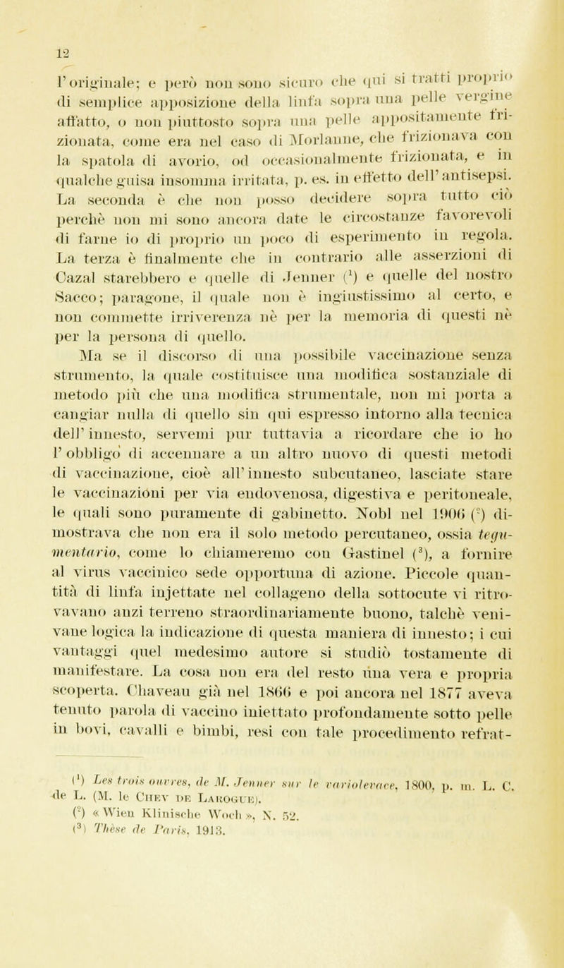 l'originale; e però nontìono sicuro che qui si tratti proprio di .semplice apposizione della linfa sopra una pelle vergine affatto, o non piuttosto sopra una pelle appositamente fri- zionata, come era nel caso di Morlanne, che frizionava con la spatola di avorio, od occasionalmente frizionata, e in qualche guisa insomma irritata, p. es. in effetto dell'antisepsi. La seconda è che non posso decidere sopra tutto ciò perchè non mi sono ancora date le circostanze favorevoli di farne io di proprio un poco di esperimento in regola. La terza è finalmente che in contrario alle asserzioni di Oazal starebbero e quelle di Jenner i1) e quelle del nostro Sacco; paragone, il (piale non è ingiustissimo al certo, e non commette irriverenza né per la memoria di questi né per la persona di quello. Ma se il discorso di una possibile vaccinazione senza strumento, la quale costituisce una modifica sostanziale di metodo più che una modifica strumentale, non ini porta a cangiar nulla di quello sin qui espresso intorno alla tecnica dell' innesto, servemi pur tuttavia a ricordare che io ho 1' obbligo di accennare a un altro nuovo di questi metodi di vaccinazione, cioè all'innesto subcutaneo, lasciate stare le vaccinazioni per via endovenosa, digestiva e peritoneale, le «piali sono puramente di gabinetto. Nobl nel 1906 () di- mostrava che non era il solo metodo percutaneo, ossia tegu- mentario, come lo chiameremo con Mastinel (3), a fornire al virus vaccinico sede opportuna di azione. Piccole quan- tità di linfa injettate nel collageno della sottocute vi ritro- vavano anzi terreno straordinariamente buono, talché veni- vaue logica la indicazione di questa maniera di innesto; i cui vantaggi quel medesimo autore si studiò tostamente di manifestare. La cosa non era del resto una vera e propria. scoperta. Ohaveau già nel 1866 e poi ancora uel DS77 aveva tenuto parola di vaccino iniettato profondamente sotto pelle in bovi, cavalli e bimbi, resi con tale procedimento refrat- (') Lea troia ouvres, de M. Jenner .sur Ir variolevace, 1800, p. m L. C de L. (M. le Chev he Laboguk). ('-) « Wieu Klinische Woch ». X. 52. I3) Tlirsr de Paris, 1913.
