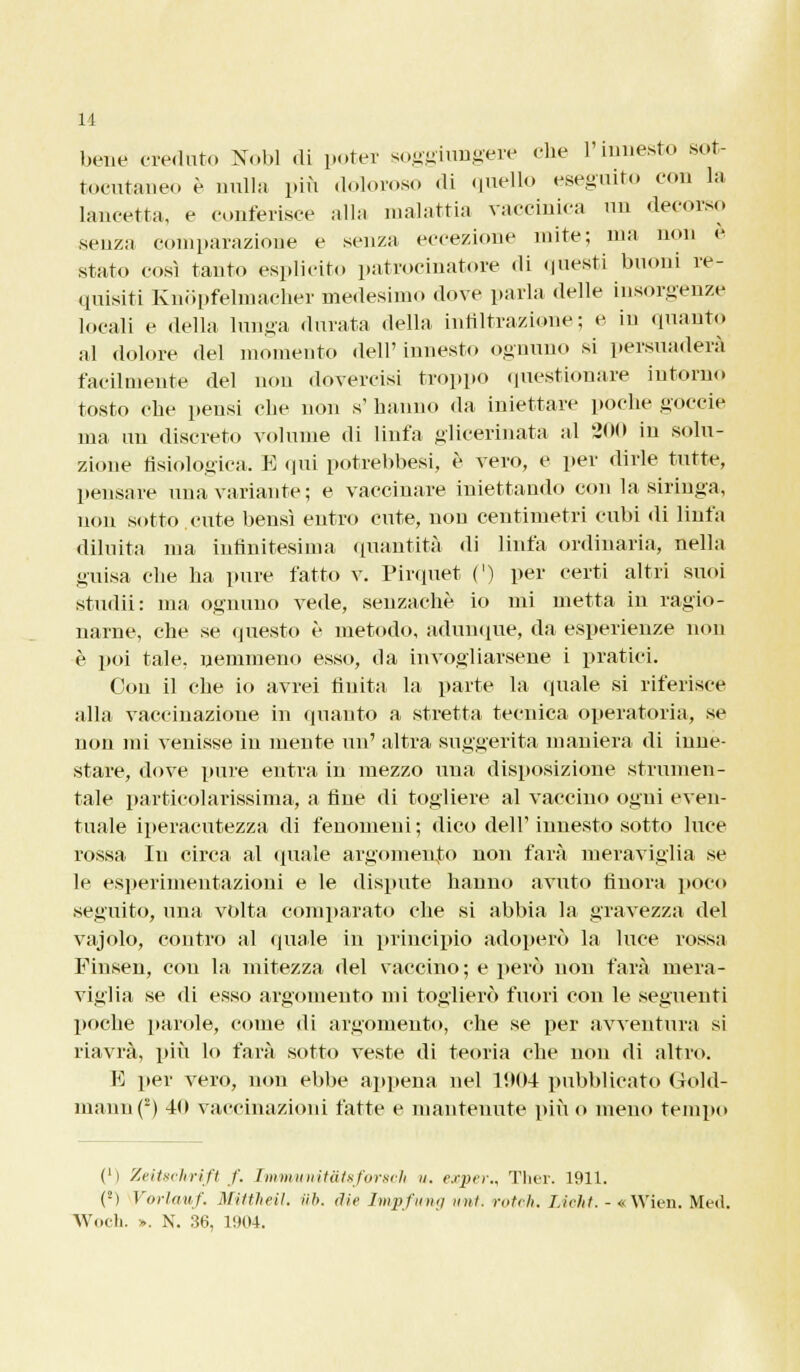 11 bene creduto Nobl «li poter soggiungere che l'innesto sot- toeutaneo è nulla più doloroso di quello eseguito con la lancetta, e conferisce alla malattia vaccinica un decorso senza comparazione e senza eccezione mite; ma non e stato così tanto esplicito patrocinatore di questi buoni re- quisiti Knopfelmaeher medesimo dove parla delle insorgenze locali e «Iella lunga durata della infiltrazione; e in quanto al dolore del momento fieli' innesto ognuno si persuaderà facilmente del non dovercisi troppo questionare intorno tosto che pensi che non s' hanno da iniettare poche goccie ma un discreto volume di linfa glicerinata al 200 in solu- zione fisiologica. E qui potrebbesi, è vero, e per dirle tutte, pensare una variante; e vaccinare iniettando con la siringa, non sotto cute bensì entro cute, non centimetri cubi di linfa diluita ma infinitesima quantità di linfa ordinaria, nella guisa che ha pure fatto v. Pirquet (') per certi altri suoi studii: ma ognuno vede, senzachè io mi metta in ragio- narne, che se questo è metodo, adunque, da esperienze non è poi tale, nemmeno esso, da invogliarsene i pratici. Con il che io avrei finita la parte la quale si riferisce alla vaccinazione in (pianto a stretta tecnica operatoria, se non mi venisse in mente un' altra suggerita maniera di inne- stare, dove pure entra in mezzo una disposizione strumen- tale particolarissima, a fine di togliere al vaccino ogni even- tuale iperacutezza di fenomeni; dico dell'innesto sotto luce rossa In circa al quale argomento non farà meraviglia se le esperimentazioni e le dispute hanno avuto finora poco seguito, una volta comparato che si abbia la gravezza del vajolo, contro al «piale in principio adoperò la luce rossa Finsen, con la mitezza del vaccino; e però non farà mera- viglia se di esso argomento mi toglierò fuori con le seguenti poche parole, come di argomento, che se per avventura si riavrà, più lo farà sotto veste di teoria che non di altro. E per vero, non ebbe appena nel 1904 pubblicato Gold- maun(2) 40 vaccinazioni fatte e mantenute più o meno tempo Ci Zeitschrift /'. Immunitatsforscli ». exper., Ther. 1911. (2) Vorlamf. Mittheil. Uh. die Im^fwng imi. rotili. Lieht. - «Wien. Mei! Woch. ». N. 36, 1904.