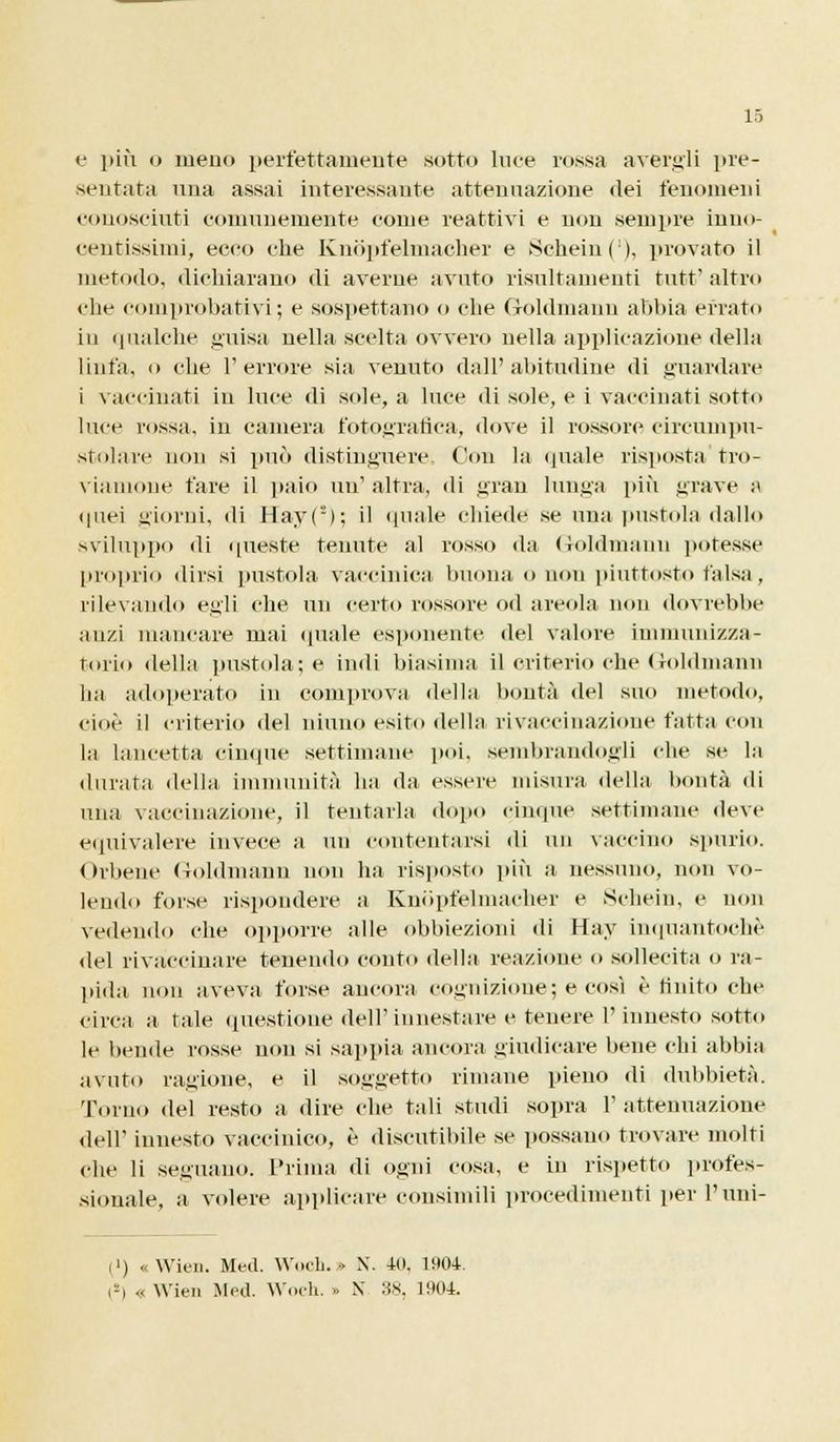 e più o meno perfettamente sotto luce rossa avergli pre- sentata una assai interessante attenuazione dei fenomeni conosciuti comunemente come reattivi e non sempre inno- centissimi, ecco che Knòpfelmacher e Schein('), provato il metodo, dichiarano di averne avuto risultamenti tutt'altro che comprobativi; e sospettano o che Goldmann abbia errato in qualche guisa nella scelta ovvero nella applicazione della linfa, o che l'errore sia venuto dall'abitudine di guardare i vaccinati in luce di sole, a luce di sole, e i vaccinati sotto luce rossa, in camera fotografica, dove il rossore circumpn- stolare non si può distinguere. Con la quale risposta tro- viamone fare il paio un1 altra, di gran lunga più grave a quei giorni, di Hay( = >; il quale chiede se una pustola dallo sviluppo di queste tenute al rosso da Goldmann potesse proprio dirsi pustola vaccinica buona o non piuttosto falsa, rilevando egli che un certo rossore od areola non dovrebbe anzi mancare mai (piale esponente del valore immunizza- tone della pustola; e indi biasima il criterio che Goldmann ha adoperato in comprova della bontà del suo metodo, cioè il criterio del ninno esito della rivaccinazione fatta con la lancetta cinque settimane poi, sembrandogli che se la durata della immunità ha da essere misura della bontà di una vaccinazione, il tentarla dopo cinque settimane deve equivalere invece a un contentarsi di un vaccino spurio. Orbene Goldmann non ha risposto più a nessuno, non vo- lendo forse rispondere a Knòpfelmacher e Schei», e non vedendo che opporre alle obbiezioni di Hay inquantochè del rivaccinare tenendo conto della reazione o sollecita o ra- pida non aveva forse ancora cognizione; e così è finito che circa a tale questione dell'innestare e tenere l'innesto sotto le bende rosse non si sappia ancora giudicare bene chi abbia avuto ragione, e il soggetto rimane pieno di dubbietà. Torno del resto a dire che tali studi sopra l'attenuazione dell' innesto vaccinico, è discutibile se possano trovare molti che li seguano. Prima di ogni cosa, e in rispetto profes- sionale, a volere applicare consimili procedimenti per l'uni- (') «Wien. Med. Wneb. » X. 40, 1904. !-i .. Wien Med. Woch. » X 38, 1904