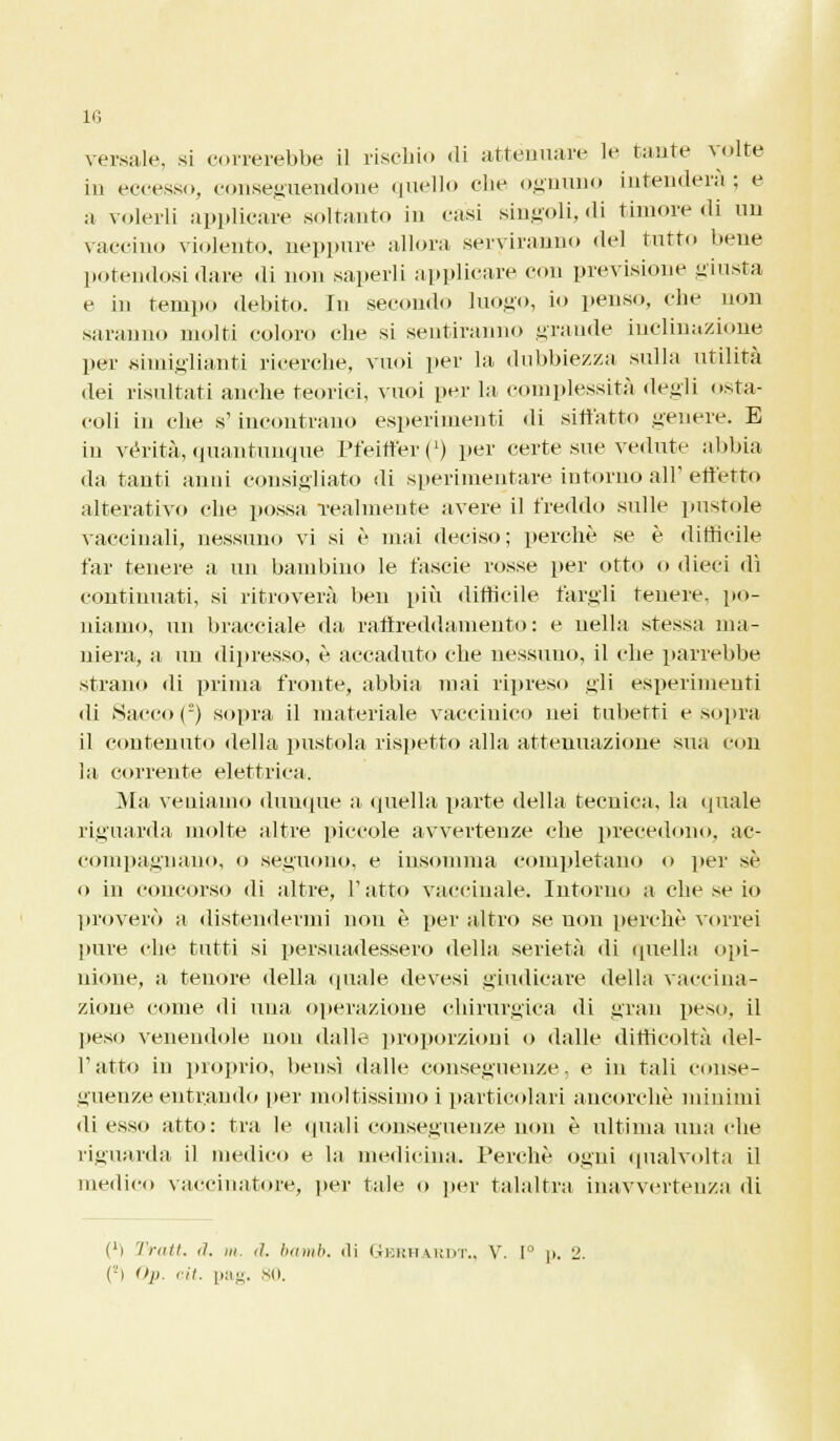 versale, si correrebbe il rischio di attenuare le tante volte in eccesso, conseguendone quello che ognuno intenderà; e a volerli applicare soltanto in casi singoli, di timore di un vaccino violento, neppure allora serviranno del tutto bene potendosi dare di non saperli applicare con previsione -insta e in tempo debito. In secondo luogo, io penso, che non saranno molti coloro che si sentiranno «rande inclinazione per simiglianti ricerche, vuoi per la dubbiezza sulla utilità dei risultati anche teorici, vuoi per la complessità degli osta- coli in che s'incontrano esperimenti di siffatto genere. E in verità, quantunque PfeiffeiM1) pei' certe sue vedute abbia da tanti anni consigliato di sperimentare intorno all'effetto alterativo che possa realmente avere il freddo sulle pustole vaccinali, nessuno vi si è mai deciso; perchè se è difficile far tenere a un bambino le fascie rosse per otto o dieci dì continuati, si ritroverà ben più difficile fargli tenere, po- niamo, un bracciale da raffreddamento: e nella stessa ma- niera, a un dipresso, è accaduto che nessuno, il che parrebbe strano di prima fronte, abbia mai ripreso gli esperimenti di Sacco () sopra il materiale vaccinico nei tubetti e sopra il contenuto della pustola rispetto alla attenuazione sua con la corrente elettrica. Ma veniamo dunque a quella parte della tecnica, la (piale riguarda molte altre piccole avvertenze che precedono, ac- compagnano, o seguono, e insomma completano o per sé o in concorso di altre, l'atto vaccinale. Intorno a che se io proverò a distendermi non è per altro se non perchè vorrei pure che tutti si persuadessero della serietà di quella opi- nione, a tenore della quale devesi giudicare della vaccina- zione come di una operazione chirurgica di gran peso, il peso venendole non dalle proporzioni o dalle difficoltà dei- ratto in proprio, bensì dalle conseguenze, e in tali conse- guenze entrando per moltissimo i particolari ancorché minimi di esso atto: tra le (piali conseguenze non è ultima una che riguarda il medico e la medicina. Perchè ogni qualvolta il medico vaccinatore, per tale o per talaltra inavvertenza di Ci Tratt. <1. m. <1. bamb. ili Gbrhardt., V. 1° )>. L'. (-> <>p. eit. pag. 80.