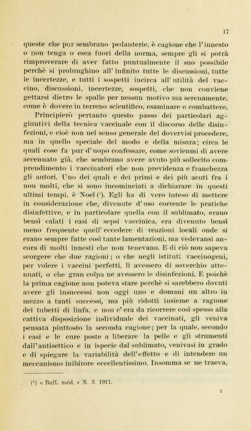 queste che pur sembrano pedanterie, è cagione che l'innesto o non tenga o esca fuori della norma, sempre gli si potrà rimproverare di aver fatto puntualmente il suo possibile perchè si prolunghino all' infinito tutte le discussioni, tutte le incertezze, e tutti i sospetti incirca all' utilità del vac- cino, discussioni, incertezze, sospetti, che non conviene gettarsi dietro le spalle per nessun motivo ma serenamente, come è dovere in terreno scientifico, esaminare e combattere. Principierò pertanto questo passo dei particolari ag- giuntivi della tecnica vaccinale con il discorso delle disin- fezioni, e cioè non nel senso generale del dovervisi procedere, ma in lineilo speciale del modo e della misura; circa le quali cose fa pur d'uopo confessare, come sovienmi di avere accennato già, che sembrano avere avuto più sollecito com- prendimento i vaccinatori che non previdenza e franchezza gii autori. Uno dei quali e dei primi e dei più acuti fra i non molti, che si sono incominciati a dichiarare in questi ultimi tempi, è Xoel ('). Egli ha di vero inteso di mettere in considerazione che, divenute d'nso corrente le pratiche disinfettive, e in particolare quella con il sublimato, erano bensì calati i casi di sepsi vaccinica, era divenuto bensì meno frequente queir eccedere di reazioni locali onde si .erano sempre fatte così tante lamentazioni, ma vedevansi an- cora di molti innesti che non tenevano. E di ciò non sapeva scorgere che due ragioni ; o che negli istituti vaccinogeni, Tjer volere i vaccini perfetti, li avessero di soverchio atte- nuati, o che gran colpa ne avessero le disinfezioni. E poiché la prima cagione non poteva stare perchè si sarebbero dovuti avere gli insuccessi non oggi uno e domimi un altro in mezzo a tanti successi, ma più ridotti insieme a ragione dei tubetti di linfa, e non e' era da ricorrere così spesso alla cattiva disposizione individuale dei vaccinati, gii veniva pensata piuttosto la seconda cagione ; per la quale, secondo i casi e le cure poste a liberare la pelle e gii strumenti dall'antisettico e in ispecie dal sublimato, venivasi in grado e di spiegare la variabilità dell'effetto e di intendere un meccanismo inibitore eccellentissimo. Insomma se ne traeva, (■) « Bull. méd. » N. 3 1911.