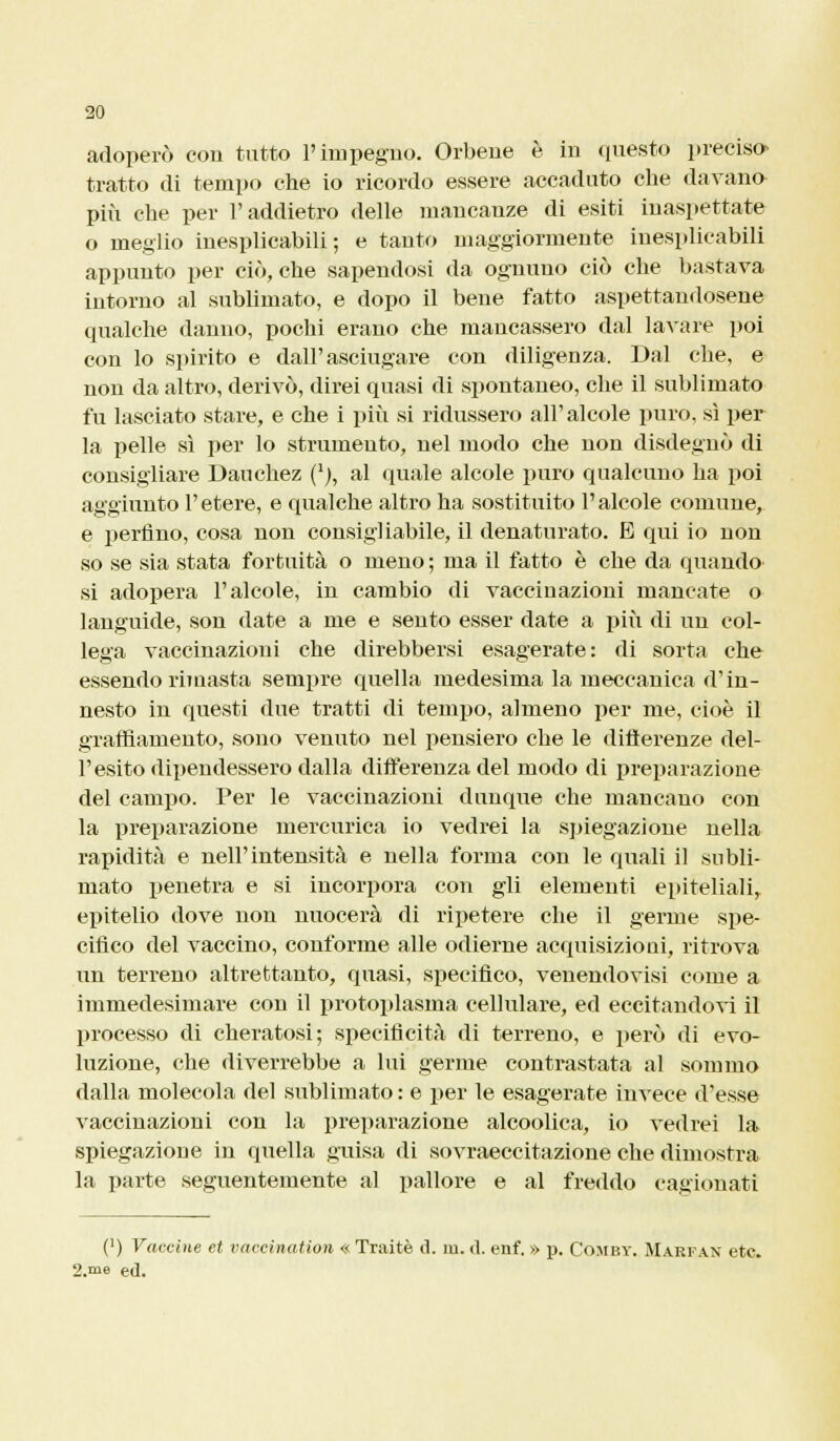 adoperò cou tutto l'impegno. Orbene è in questo precisa tratto dì tempo che io ricordo essere accaduto che davano più che per l'addietro delle mancanze di esiti inaspettate o meglio inesplicabili; e tanto maggiormente inesplicabili appunto per ciò, che sapendosi da ognuno ciò che bastava intorno al sublimato, e dopo il bene fatto aspettandosene qualche danno, pochi erano che mancassero dal lavare poi con lo spirito e dall'asciugare con diligenza. Dal che, e non da altro, derivò, direi quasi di spontaneo, che il sublimato fu lasciato stare, e che i più si ridussero all'alcole puro, sì per la pelle sì per lo strumento, nel modo che non disdegnò di consigliare Dauchez ('j, al quale alcole puro qualcuno ha poi aggiunto l'etere, e qualche altro ha sostituito l'alcole comune, e perfino, cosa non consigliabile, il denaturato. E qui io non so se sia stata fortuita o meno ; ma il fatto è che da quando- si adopera l'alcole, in cambio di vaccinazioni mancate o languide, son date a me e sento esser date a \nù di un col- lega vaccinazioni che direbbersi esagerate : di sorta che essendo rimasta sempre quella medesima la meccanica d'in- nesto in questi due tratti di tempo, almeno per me, cioè il graffiamento, sono venuto nel pensiero che le differenze del- l'esito dipendessero dalla differenza del modo di preparazione del campo. Per le vaccinazioni dunque che mancano con la preparazione mercurica io vedrei la spiegazione nella rapidità e nell'intensità e nella forma con le quali il subli- mato penetra e si incorpora con gli elementi epiteliali, epitelio dove non nuocerà di ripetere che il germe spe- cifico del vaccino, conforme alle odierne acquisizioni, ritrova un terreno altrettanto, quasi, specifico, venendovisi come a immedesimare con il protoplasma cellulare, ed eccitandovi il processo di cheratosi; specificità di terreno, e però di evo- luzione, che diverrebbe a lui germe contrastata al sommo dalla molecola del sublimato : e per le esagerate invece d'esse vaccinazioni con la preparazione alcoolica, io vedrei la spiegazione in quella guisa di sovraeccitazione che dimostra la parte seguentemente al pallore e al freddo cagionati (') Vaccine et vaccination « Traitè ci. in. d. enf. » p. Comby. Marfan etc. 2.me ed.