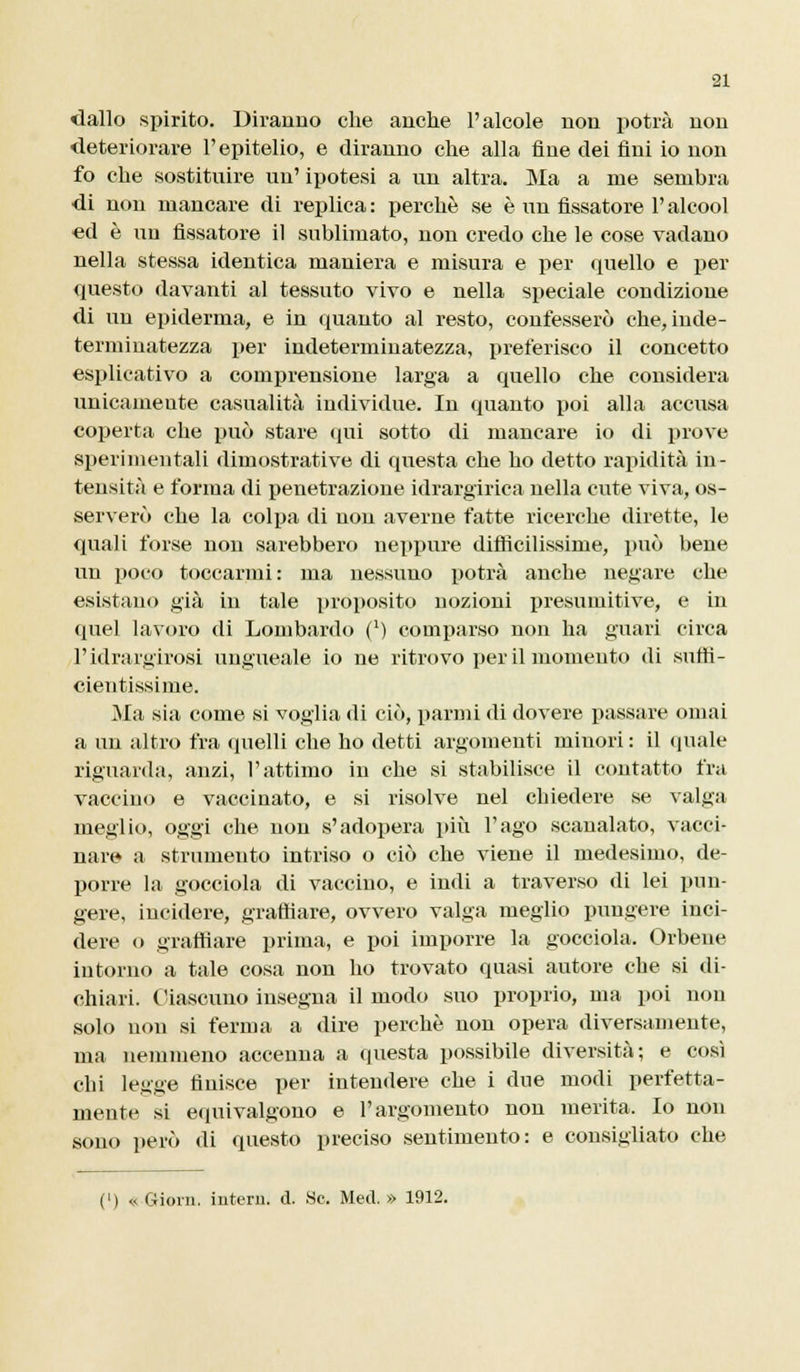 dallo spirito. Diranno che anche l'alcole non potrà non deteriorare l'epitelio, e diranno che alla fine dei fini io non fo che sostituire un' ipotesi a un altra. Ma a me sembra di non mancare di replica : perchè se è un fissatore l'alcool ed è un fissatore il sublimato, non credo che le cose vadano nella stessa identica maniera e misura e per quello e per questo davanti al tessuto vivo e nella speciale condizione di un epiderma, e in quanto al resto, confesserò che, inde- terminatezza per indeterminatezza, preferisco il concetto esplicativo a comprensione larga a quello che considera unicamente casualità individue. In quanto poi alla accusa coperta che può stare qui sotto di mancare io di prove sperimentali dimostrative di questa che ho detto rapidità in- tensità e forma di penetrazione idrargirica nella cute viva, os- serverò che la colpa di non averne fatte ricerche dirette, le quali forse non sarebbero neppure difficilissime, può bene un poco toccarmi : ma nessuno potrà anche negare che esistano già in tale proposito nozioni presumitive, e in quel lavoro di Lombardo (x) comparso non ha guari circa l'idrargirosi ungueale io ne ritrovo per il momento di suftì- cientissime. Ma sia come si voglia di ciò, panni di dovere passare ornai a un altro fra quelli che ho detti argomenti minori : il «piale riguarda, anzi, l'attimo in che si stabilisce il contatto fra vaccino e vaccinato, e si risolve nel cbiedere se valga meglio, oggi che non s'adopera più l'ago scanalato, vacci- nar© a strumento intriso o ciò che viene il medesimo, de- porre la gocciola di vaccino, e indi a traverso di lei pun- gere, incidere, graffiare, ovvero valga meglio pungere inci- dere o graffiare prima, e poi imporre la gocciola. Orbene intorno a tale cosa non ho trovato quasi autore che si di- chiari. Ciascuno insegna il modo suo proprio, ma poi non solo non si ferma a dire perchè non opera diversamente, ma nemmeno accenna a cpiesta possibile diversità; e così chi legge finisce per intendere che i due modi perfetta- mente si equivalgono e l'argomento non merita. Io non sono però di questo preciso sentimento: e consigliato che (') « Gioin. intero, d. Se. Med. » 1912.