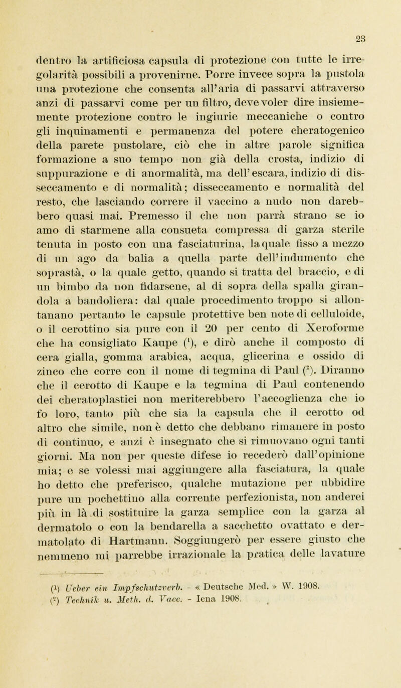 dentro la artificiosa capsula di protezione con tutte le irre- golarità possibili a provenirne. Porre invece sopra la pustola una protezione che consenta all'aria di passarvi attraverso anzi di passarvi come per un filtro, deve voler dire insieme- mente protezione contro le ingiurie meccaniche o contro gli inquinamenti e permanenza del potere cheratogenico della parete pustolare, ciò che in altre parole significa formazione a suo tempo non già della crosta, indizio di suppurazione e di anormalità, ma dell' escara, indizio di dis- seccamento e di normalità; disseccamento e normalità del resto, che lasciando correre il vaccino a nudo non dareb- bero quasi mai. Premesso il che non parrà strano se io amo di starmene alla consueta compressa di garza sterile tenuta in posto con una fasciaturina, la quale fisso a mezzo di un ago da balia a quella parte dell'indumento che soprastà, o la quale getto, quando si tratta del braccio, e di un bimbo da non fidarsene, al di sopra della spalla giran- dola a bandoliera: dal quale procedimento troppo si allon- tanano pertanto le capsule protettive ben note di celluloide, o il cerottino sia pure con il 20 per cento di Xeroforme che ha consigliato Kaupe ('), e dirò anche il composto di cera gialla, gomma arabica, acqua, glicerina e ossido di zinco che corre con il nome di tegmina di Paul (s). Diranno che il cerotto di Kaupe e la tegmina di Paul contenendo dei cheratoplastici non meriterebbero l'accoglienza che io fo loro, tanto più che sia la capsula che il cerotto od altro che simile, non è detto che debbano rimanere in posto di continuo, e anzi è insegnato che si rimuovano ogni tanti giorni. Ma non per queste difese io recederò dall'opinione mia; e se volessi mai aggiungere alla fasciatura, la quale ho detto che preferisco, qualche mutazione per ubbidire pure un pochettiuo alla corrente perfezionista, non onderei più in là di sostituire la garza semplice con la garza al dermatolo o con la bendarella a sacchetto ovattato e der- matolato di Hartmann. Soggiungerò per essere giusto che nemmeno mi parrebbe irrazionale la pratica delle lavature (i) Ueber ein Impfschutsrerb. « Deutsche Med. » W. 1908. (5) Teehnik u. Metlt. d. Vacc. - Iena 1908.
