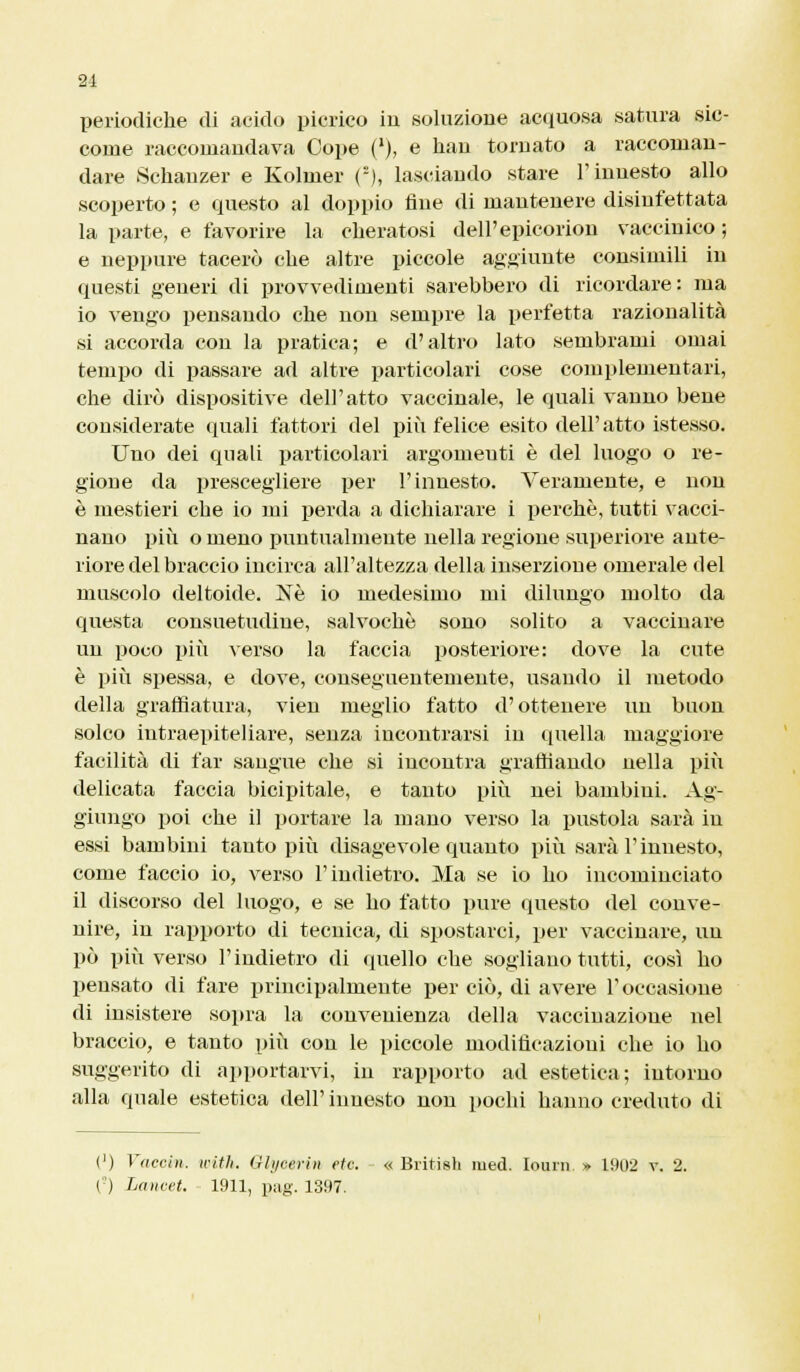 21 periodiche di acido picrico in soluzione acquosa satura sic- come raccomandava Cope (l), e han tornato a raccoman- dare Schanzer e Kolmer {'), lasciando stare l'innesto allo scoperto ; e questo al doppio fine di mantenere disinfettata la parte, e favorire la cheratosi dell'epieorion vaccinico ; e neppure tacerò che altre piccole aggiunte consimili in questi generi di provvedimenti sarebbero di ricordare : ma io vengo pensando che non sempre la perfetta razionalità si accorda con la pratica; e d'altro lato sembrami ornai tempo di passare ad altre particolari cose complementari, che dirò dispositive dell'atto vaccinale, le quali vanno bene considerate quali fattori del più felice esito dell'atto istesso. Uno dei quali particolari argomeuti è del luogo o re- gione da prescegliere per l'innesto. Veramente, e non è mestieri che io mi perda a dichiarare i perchè, tutti vacci- nano più o meno puntualmente nella regione superiore ante- riore del braccio incirca all'altezza della inserzione omerale del muscolo deltoide. Né io medesimo mi dilungo molto da questa consuetudine, salvochè sono solito a vaccinare un poco più verso la faccia posteriore: dove la cute è più spessa, e dove, conseguentemente, usando il metodo della graffiatura, vien meglio fatto d'ottenere un buon solco iutraepiteliare, senza incontrarsi in quella maggiore facilità di far sangue che si incontra graffiando nella più delicata faccia bicipitale, e tanto più nei bambini. Ag- giungo poi che il portare la mano verso la pustola sarà in essi bambini tanto più disagevole quanto più sarà l'innesto, come faccio io, verso l'indietro. Ma se io ho incominciato il discorso del luogo, e se ho fatto pure questo del conve- nire, in rapporto di tecnica, di spostarci, per vaccinare, un pò più verso l'indietro di quello che sogliano tutti, così ho pensato di fare principalmente per ciò, di avere l'occasione di insistere sopra la convenienza della vaccinazione nel braccio, e tanto più con le piccole modificazioni che io ho suggerito di apportarvi, in rapporto ad estetica; intorno alla quale estetica dell' innesto non pochi hanno creduto di (') Vaccin. tritìi. Glyoerin ete. « British med. Iourn » 1902 v. 2. O Lancet. 1911, gag. 1397.