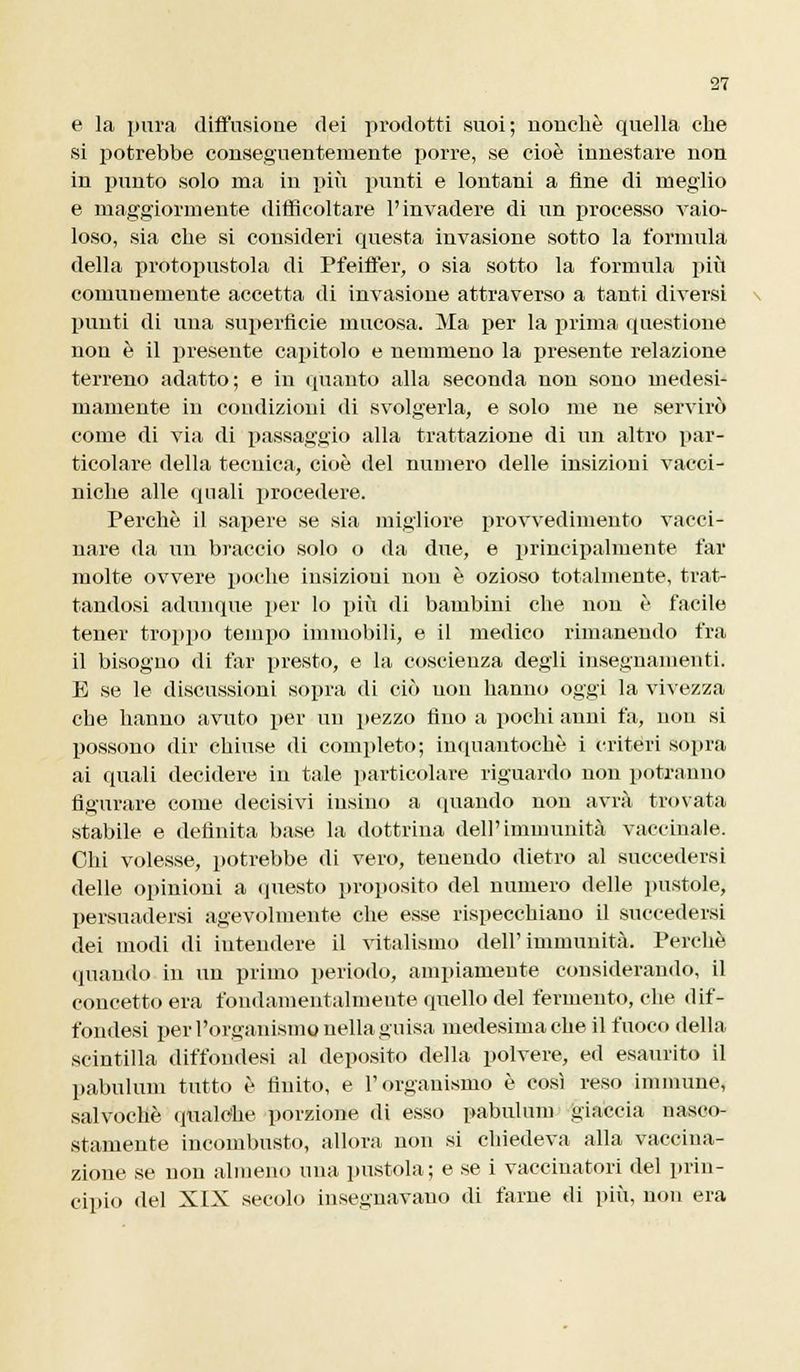 e la pura diffusione dei prodotti suoi; nonché quella che si potrebbe conseguentemente porre, se cioè innestare non in punto solo ma in più punti e lontani a fine di meglio e maggiormente difficoltare l'invadere di un processo vaio- loso, sia che si consideri questa invasione sotto la formula della protopustola di Pfeiffer, o sia sotto la fornitila più comunemente accetta di invasione attraverso a tanti diversi punti di una superficie mucosa. Ma per la prima questione non è il presente capitolo e nemmeno la presente relazione terreno adatto; e in quanto alla seconda non sono medesi- mamente in condizioni di svolgerla, e solo me ne servirò come di via di passaggio alla trattazione di un altro par- ticolare della tecnica, cioè del numero delle insizioni vacci- niche alle quali procedere. Perchè il sapere se sia migliore provvedimento vacci- nare da un braccio solo o da due, e principalmente far molte ovvere poche insizioui non è ozioso totalmente, trat- tandosi adunque per lo più di bambini che non è facile tener troppo tempo immobili, e il medico rimanendo fra il bisogno di far presto, e la coscienza degli insegnamenti. E se le discussioni sopra di ciò non hanno oggi la vivezza che hanno avuto per un pezzo fino a pochi anni fa, non si possono dir chiuse di completo; inquantochè i criteri sopra ai quali decidere in tale particolare riguardo non potranno figurare come decisivi iusino a (piando non avrà trovata stabile e definita base la dottrina dell'immunità vaccinale. Chi volesse, potrebbe di vero, tenendo dietro al succedersi delle opinioni a questo proposito del numero delle pustole, persuadersi agevolmente che esse rispecchiano il succedersi dei modi di intendere il vitalismo dell'immunità. Perchè (piando in un primo periodo, ampiamente considerando, il concetto era fondamentalmente quello del fermento, che dif- fondesi per l'organismo nella guisa medesima che il fuoco della scintilla diffonde» al deposito della polvere, ed esaurito il pabulum tutto è finito, e l'organismo è così reso immune, salvochè qualche porzione di esso pabulum giaccia nasco- stamente incombusto, allora non si chiedeva alla vaccina- zione se non almeno una pustola; e se i vaccinatori del prin- cipio del XIX secolo insegnavano di farne di più, non era