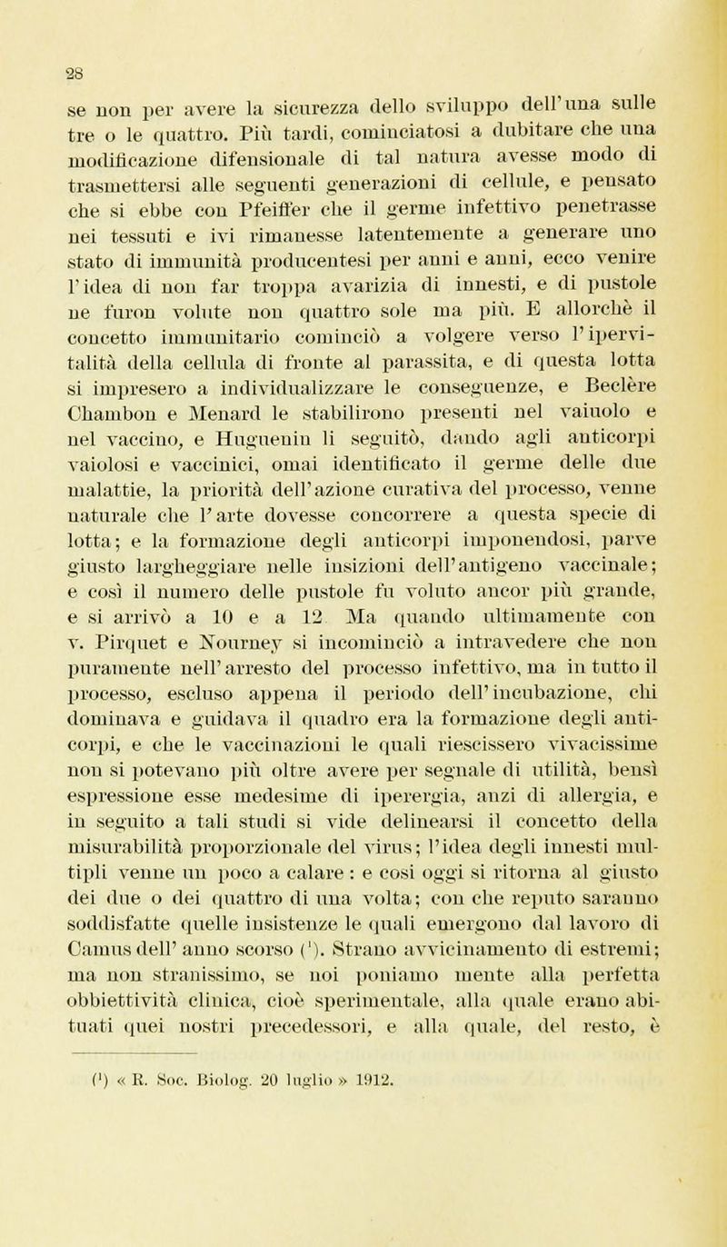 se non per avere la sicurezza dello sviluppo dell'una sulle tre o le quattro. Più tardi, cominciatosi a dubitare che una modificazione difensionale di tal natura avesse modo di trasmettersi alle seguenti generazioni di cellule, e pensato che si ebbe con Pfeiffer che il germe infettivo penetrasse nei tessuti e ivi rimanesse latentemente a generare uno stato di immunità producentesi per anni e anni, ecco venire l'idea di non far troppa avarizia di innesti, e di pustole ne furon volute non quattro sole ma più. E allorché il concetto immunitario cominciò a volgere verso Pipervi- talità della cellula di fronte al parassita, e di questa lotta si impresero a individualizzare le conseguenze, e Beelère Chambon e Menard le stabilirono presenti nel vainolo e nel vaccino, e Hugueniu li seguitò, dando agli anticorpi vaiolosi e vaccinici, ornai identificato il germe delle due malattie, la priorità dell'azione curativa del processo, venne naturale che l'arte dovesse concorrere a questa specie di lotta; e la formazione degli anticorpi imponendosi, parve giusto largheggiare nelle insizioni dell'antigeno vaccinale; e così il numero delle pustole fu voluto ancor più grande, e si arrivò a 10 e a 12 Ma (piando ultimamente con v. Pirquet e Nourney si incominciò a intravedere che non puramente neh' arresto del processo infettivo, ma in tutto il processo, escluso appena il periodo dell' incubazione, chi dominava e guidava il quadro era la formazione degli anti- corpi, e che le vaccinazioni le quali riescissero vivacissime non si potevano più oltre avere per segnale di utilità, bensì espressione esse medesime di iperergia, anzi di allergia, e in seguito a tali studi si vide delinearsi il concetto della misurabilità proporzionale del virus; l'idea degli innesti mul- tipli venne un poco a calare : e cosi oggi si ritorna al giusto dei due o dei quattro di una volta; con che reputo saranno soddisfatte quelle insistenze le (piali emergono dal lavoro di Camus dell' anno scorso ('). Strano avvicinamento di estremi; ma non stranissimo, se noi poniamo mente alla perfetta obbiettività clinica, cioè sperimentale, alla (piale erano abi- tuati quei nostri precedessori, e alla quale, del resto, è (') « R. Soc. Biolog. 20 luglio » 1912.