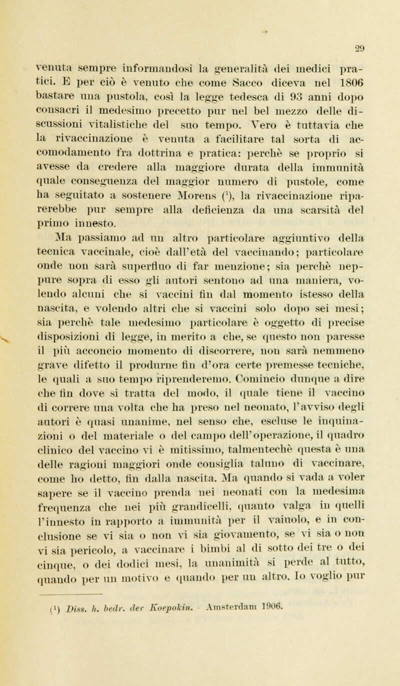 venuta sempre informandosi la generalità dei medici pra- tici. E per ciò è venuto che come Sacco diceva nel 1806 bastare una pustola, così la legge tedesca di 93 anni dopo consacri il medesimo precetto pur nel bel mezzo delle di- scussioni vitalistiche del suo tempo. Vero è tuttavia che la rivaccinazione è venuta a facilitare tal sorta di ac- comodamento fra dottrina e pratica: perchè se proprio si avesse da credere alla maggiore durata della immunità quale conseguenza del maggior numero di pustole, come ha seguitato a sostenere Morens (*), la rivaccinazione ripa- rerebbe pur sempre alla deficienza da una scarsità del primo innesto. Ma passiamo ad un altro particolare aggiuntivo della tecnica vaccinale, cioè dall'età del vaccinando; particolare onde non sarà superfluo di far menzione; sia perchè nep- pure sopra di esso gli autori sentono ad una maniera, vo- lendo alcuni che si vaccini fin dal momento istesso della nascita, e volendo altri che si vaccini solo dopo sei mesi; sia perchè tale medesimo particolare è oggetto di ]«recise disposizioni di legge, in merito a che, se questo non paresse il più acconcio momento di discorrere, non sarà nemmeno grave difetto il produrne fin d'ora certe premesse tecniche, le quali a suo tempo riprenderemo. Comincio dunque a dire che fin dove si tratta del modo, il (piale tiene il vaccino di correre una volta che ha preso nel neonato, l'avviso degli autori è quasi unanime, nel senso che, escluse le inquina- zioni o del materiale o del campo dell'operazione, il quadro clinico del vaccino vi è untissimo, talmentechè questa è una delle ragioni maggiori onde consiglia taluno di vaccinare, come ho detto, fin dalla nascita. Ma quando si vada a voler sapere se il vaccino prenda nei neonati con la medesima frequenza che nei più grandicelli, (pianto valga in quelli l'innesto in rapporto a immunità per il vainolo, e in con- clusione se vi sia o non vi sia giovamento, se vi sia o non vi sia pericolo, a vaccinare i bimbi al di sotto dei tre o dei cinque, o dei dodici mesi, la unanimità si perde al tutto, (piando per un motivo e quando per un altro. Io voglio pur (l) Diss. li, beth: der Koepokin. Amsterdam 1906.