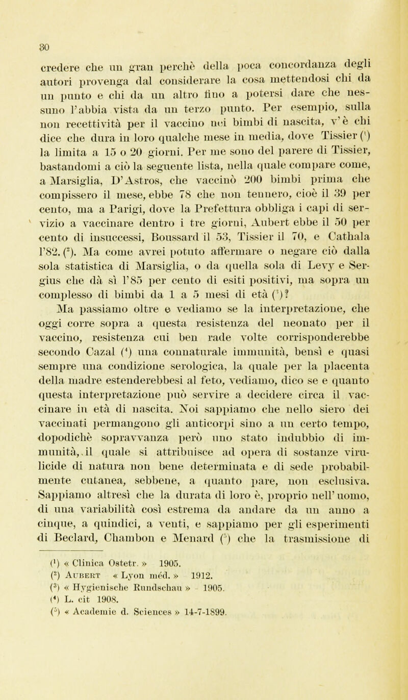 credere che un gran perchè della poca concordanza degli autori provenga dal considerare la cosa mettendosi chi da un punto e chi da un altro fino a potersi dare che nes- suno l'abbia vista da un terzo punto. Per esempio, sulla non recettività per il vaccino nei bimbi di nascita, v' è chi dice che dura in loro qualche mese in media, dove Tissier (') la limita a 15 o 20 giorni. Per me sono del parere di Tissier, bastandomi a ciò la seguente lista, nella quale compare come, a Marsiglia, D'Astros, che vaccinò 200 bimbi prima che compissero il mese, ebbe 78 che non tennero, cioè il 39 per cento, ma a Parigi, dove la Prefettura obbliga i capi di ser- vizio a vaccinare dentro i tre giorni, Aubert ebbe il 50 per cento di insuccessi, Boussard il 53, Tissier il 70, e Oathala l'82. (2). Ma come avrei potuto affermare o negare ciò dalla sola statistica di Marsiglia, o da quella sola di Levy e Ser- gius che dà sì l'85 per cento di esiti positivi, ma sopra un complesso di bimbi da 1 a 5 mesi di età (')? Ma passiamo oltre e vediamo se la interpretazione, che oggi corre sopra a questa resistenza del neonato per il vaccino, resistenza cui ben rade volte corrisponderebbe secondo Cazal (4) una connaturale immunità, bensì e quasi sempre una condizione serologica, la quale per la placenta della madre estenderebbesi al feto, vediamo, dico se e quanto questa interpretazione può servire a decidere circa il vac- cinare in età di nascita. Noi sappiamo che nello siero dei vaccinati permangono gli anticorpi sino a un certo tempo, dopodiché sopravvanza però uno stato indubbio di im- munità,, il quale si attribuisce ad opera di sostanze viru- licide di natura non bene determinata e di sede probabil- mente cutanea, sebbene, a quanto pare, non esclusiva. Sappiamo altresì che la durata di loro è, proprio uell' uomo, di una variabilità così estrema da andare da un anno a cinque, a quindici, a venti, e sappiamo per gli esperimenti di Beclard, Chambon e Menard (') che la trasmissione di (') « Clinica Ostetr. » 1905. (2) Aubert « Lyon méd. » 1912. (3) « Hygienische Rundschau » 1905. {*) L. cit 1908. (3) « Aeademie d. Sciences » 14-7-1899.