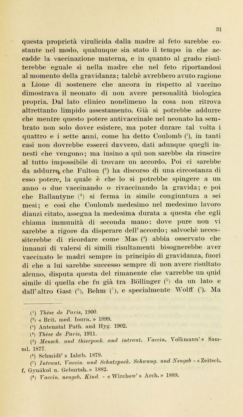 questa proprietà virulicida dalla madre al feto sarebbe eo- stante nel modo, qualunque sia stato il tempo in che ac- cadde la vaccinazione materna, e in quanto al grado risul- terebbe eguale sì nella madre che nel feto riportandosi al momento della gravidanza; talché avrebbero avuto ragione a Lione di sostenere che ancora in rispetto al vaccino dimostrava il neonato di non avere personalità biologica propria. Dal lato clinico nondimeno la cosa non ritrova altrettanto limpido assestamento. Già si potrebbe addurre che mentre questo potere antivaccinale nel neonato ha sem- brato non solo dover esistere, ma poter durare tal volta i quattro e i sette anni, come ha detto Coulomb ('), in tanti casi non dovrebbe esserci davvero, dati adunque quegli in- nesti che vengono; ma insino a qui non sarebbe da riuscire al tutto impossibile di trovare un accordo. Poi ci sarebbe da addurrei che Fulton (2) ha discorso di una circostanza di esso potere, la quale è che lo si potrebbe spingere a un anno o due vaccinando o rivaccinando la gravida; e poi che Ballantyne (3) si ferma in simile congiuntura a sei mesi; e così che Coulomb medesimo nel medesimo lavoro dianzi citato, assegna la medesima durata a questa che egli chiama immunità di seconda mano: dove pure non vi sarebbe a rigore da disperare dell' accordo ; salvochè neces- siterebbe di ricordare come Mas (4) abbia osservato che innanzi di valersi di simili risultamenti bisognerebbe aver vaccinato le madri sempre in principio di gravidanza, fuori di che a lui sarebbe successo sempre di non avere risultato alcuno, disputa questa del rimanente che varrebbe un quid simile di quella che fu già tra Bollinger (5) da un lato e dall'altro Gast (G), Behm (7), e specialmente Woltt' ('). Ma (') Thèse de Paris, 1900. (2) « Brit. med. Iourn. » 1899. (') Antenatal Path. and Hyg\ 1902. (<) Thèse de Paris, 1911. (5) Mensch. und tMerpoch. and intraut. Vaccin. Volkmaim' s Sani- mi. 1877. (B) Schmidt' s Iahrb. 1879. (') Intraut. Vaccin. und Schiusoci: Schicang. umd Neugéb <• «Zeitsch. f. Gyniikol u. Geburtsh. » 1882. (8) Vaccin. neugéb. Eind. - « Wirchow' s Arch. » 1889.