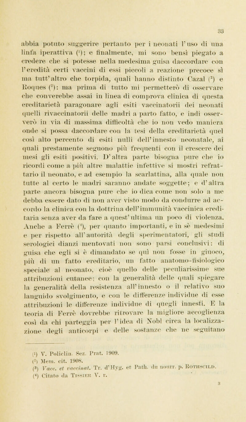 abbia potuto suggerire pertanto per i neonati l'uso «li una linfa iperattiva ('); e Analmente, mi sono bensì piegato a credere che si potesse nella medesima guisa daccordare con l'eredità certi vaccini di essi piccoli a reazione precoce sì ma tutt'altro che torpida, quali hanno distinto Oazal () e Roques (3): ma prima di tutto mi permetterò di osservare che concerebbe assai in linea di comprova clinica di questa ereditarietà paragonare agli esiti vaccinatorii dei neonati quelli rivaccinatorii delle madri a parto fatto, e indi osser- verò in via di massima difficoltà che io non vedo maniera onde si possa daccordare con la tesi della ereditarietà quel così alto percento di esiti nulli dell'innesto neonatale, ai quali prestamente seguono più frequenti con il crescere dei mesi gli esiti positivi. D'altra parte bisogna pure che io ricordi come a più altre malattie infettive si mostri refrat- tario il neonato, e ad esempio la scarlattina, alla quale non tutte al certo le madri saranno amiate soggette; e d'altra parte ancora bisogna pure che io dica come non solo a me debba essere dato di non aver visto modo da condurre ad ac- cordo la clinica con la dottrina dell'immunità vaccinica eredi- taria senza aver da fare a quest'ultima un poco di violenza. Anche a Ferie ('), per quanto importanti, e in sé medesimi e per rispetto all'autorità degli sperimentatori, gli studi serologici dianzi mentovati non sono parsi conclusivi: di guisa che egli si è dimandato se qui non fosse in giuoco, più di un fatto ereditario, un fatto anatomo-flsiologico speciale al neonato, cioè quello delle peculiarissime sue attribuzioni cutanee: con la generalità delle quali spiegare la generalità della resistenza all'innesto o il relativo suo languido svolgimento, e con le differenze individue di esse attribuzioni le differenze individue di quegli innesti. E la teoria di Ferrè dovrebbe ritrovare la migliore accoglienza così da chi parteggia per l'idea di Nbbl circa la localizza- zione de.nli anticorpi e delle sostanze che ne seguitano (i) V. Policliu. Sez. Prat. 1909. (■') Meni. cit. 1908. (3) Face, et vaccinat. Tr. d'Hyg. et Putii, du oourr. p. Rothscild. (*) Citato da Tissiek V. r. 3