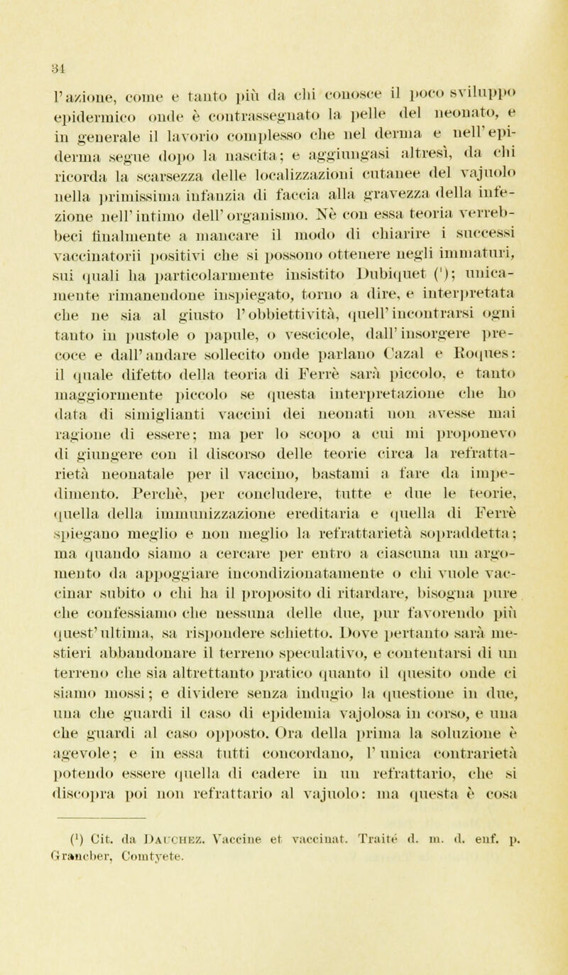 l'azione, coinè e tanto più da chi eonosce il poco sviluppo epidermico onde è contrassegnato la pelle del neonato, e in generale il lavorio complesso che nel derma e nell'epi- demia segue dopo la nascita; e aggiungasi altresì, da chi ricorda la scarsezza delle localizzazioni cutanee del vajuolo nella primissima infanzia di faccia alla gravezza della infe- zione nelP intimo dell' organismo. Ne con essa teoria verreb- beci finalmente a mancare il modo di chiarire i successi vaccinatorii positivi che si possono ottenere negli immaturi, sui quali ha particolarmente insistito Dubiquet ('); unica- mente rimanendone inspiegato, torno a dire, e interpretata che ne sia al giusto l'obbiettività, queir incontrarsi ogni tanto in pustole o papille, o vescicole, dall'insorgere pre- coce e dall'andare sollecito onde parlano Gazai e Roques: il (piale difetto della teoria di Ferrè sarà piccolo, e tanto maggiormente piccolo se questa interpretazione che ho data di simiglianti vaccini dei neonati non avesse mai ragione di essere; ma per lo scopo a cui mi proponevo di giungere con il discorso delle teorie circa la refratta- rietà neonatale per il vaccino, bastami a fare da impe- dimento. Perchè, per concludere, tutte e due le teorie, quella della immunizzazione ereditaria e quella di Ferrè spiegano meglio e non meglio la refrattarietà sopraddetta : ma (piando siamo a cercare per entro a ciascuna un argo- mento da appoggiare incondizionatamente o chi vuole vac- cinar subito o chi ha il proposito di ritardare, bisogna pure che confessiamo che nessuna delle due, pur favorendo più quest'ultima, sa rispondere schietto. Dove pertanto sarà me- stieri abbandonare il terreno speculativo, e contentarsi di un terreno che sia altrettanto pratico quanto il quesito onde ci siamo mossi; e dividere senza indugio la questione in due, una che guardi il caso di epidemia vajolosa in corso, e una che guardi al caso opposto. Ora della prima la soluzione è agevole; e in essa tutti concordano, Tunica contrarietà potendo essere quella di cadere in un refrattario, che si discopra poi non refrattario al vajuolo: ma questa è cosa (') Cit. da Dauchez, Vaccine et vaocinat. Traité d. in. d, enf. p. (Jr»iicl»er, Cimitvete.