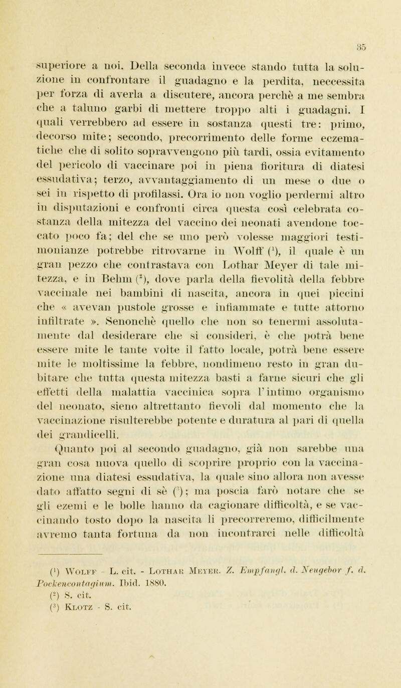 superiore a noi. Della seconda invece stando tutta la solu- zione in confrontare il guadagno e la perdita, neccessita per forza di averla a discutere, ancora perchè a me sembra che a taluno garbi di mettere troppo alti i guadagni. I quali verrebbero ad essere in sostanza questi tre: primo, decorso mite; secondo, precorrimento delle forme eczema- tiche che di solito sopravvengono più tardi, ossia evitamento del pericolo di vaccinare poi in piena fioritura di diatesi essudativa; terzo, avvantaggiamento di un mese o due o sei in rispetto di profilassi. Ora io non voglio perdermi altro in disputazioni e confronti circa questa così celebrata co- stanza della mitezza del vaccino dei neonati avendone toc- cato poco fa; del clic se uno però volesse maggiori testi- monianze potrebbe ritrovarne in Wolff ('), il quale è un gran pezzo che contrastava con Lottar Meyer di tale mi- tezza, e in Behm (2), dove parla della tìevolità della febbre vaccinale nei bambini di nascita, ancora in quei piccini che « avevan pustole grosse e infiammate e tutte attorno infiltrate ». kSenonchè quello che non so tenermi assoluta- mente dal desiderare che si consideri, è che potrà bene essere mite le tante volte il fatto locale, potrà bene essere mite le moltissime la febbre, nondimeno resto in gran du- bitare che tutta questa mitezza basti a farne sicuri che gii effetti della malattia vaccinica sopra l'intimo organismo del neonato, sieno altrettanto fievoli dal momento che la vaccinazione risulterebbe potente e duratura al pari ili quella dei grandicelli. Quanto poi al secondo guadagno, già non sarebbe una gran cosa nuova quello di scoprire proprio con la vaccina- zione una diatesi essudativa, la «piale sino allora non avesse dato affatto segni di sé (); ma poscia farò notare che se «ili ezemi e le bolle hanno da cagionare difficoltà, e se vac- cinando tosto dopo la nascita li precorreremo, difficilmente avremo tanta fortuna da non incontrarci nelle difficoltà (') Wolff L. cit. - Lothak Metbk. /. Empfcmgl. d. Neugebor f. ti. Pockencontagiwm, Ibid. isso. (*) S. Cit. (3) Klotz - S. cit.