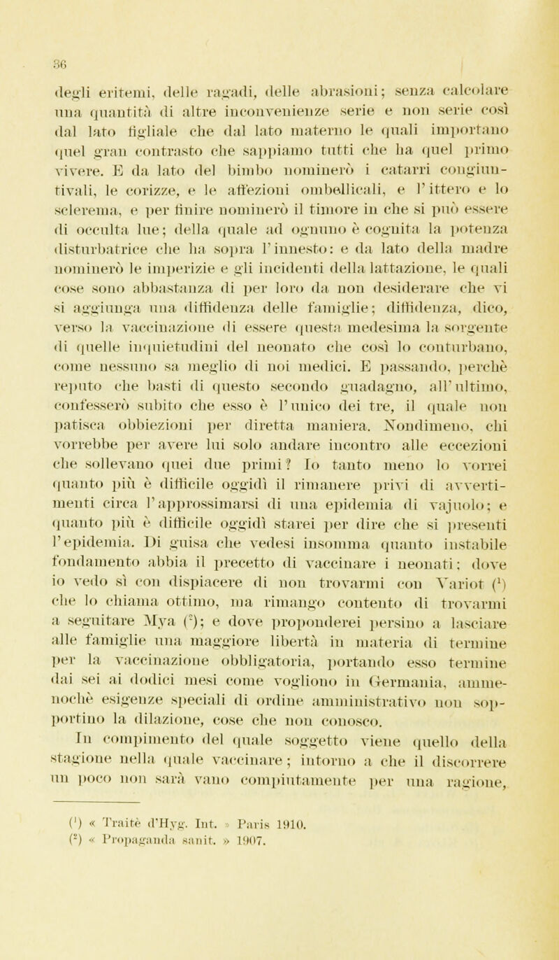 degli eritemi, delle ragadi, delle abrasioni; senza calcolare una quantità di altre inconvenienze serie e non serie così dal lato figliale che dal lato materno le quali importano quel gran contrasto che sappiamo tutti che ha quel primo vivere. E da lato del bimbo nominerò i catarri congiun- tivali, le corizze, e le affezioni ombelicali, e Pitterò e lo sclerema, e per finire nominerò il timore in che si può essere di occulta lue; della quale ad ognuno è cognita la potenza disturbatrice che ha sopra l'innesto: e da lato della madre nominerò le imperizie e gli incidenti della lattazione, le quali cose sono abbastanza di per loro da non desiderare che vi si aggiunga una diffidenza delle famiglie; diffidenza, dico, verso la vaccinazione di essere questa medesima la sorgente di quelle inquietudini del neonato che così lo conturbano, come nessuno sa meglio di noi medici. E passando, perchè reputo che basti di questo secondo yuadagno, all'ultimo, confesserò subito che esso è l'unico dei tre, il quale non patisca obbiezioni per diretta mainerà. Nondimeno, chi vorrebbe per avere lui solo andare incontro alle eccezioni che sollevano quei due primi? Io tanto meno lo vorrei quanto più è difficile oggidì il rimanere privi di avverti- menti circa l'approssimarsi di una epidemia di vajuolo; e «pianto più è difficile oggidì starei per «lire che si presenti l'epidemia. Di guisa che vedesi insomma «pianto instabile fondamento abbia il precetto «li vaccinare i neonati; «love io vedo sì con dispiacere di non trovarmi con Variot (M che lo chiama ottimo, ma rimango contento «li trovarmi a seguitare Mya (e); e dove proponderei persino a lasciare alle famiglie una maggiore libertà in materia «li termine per la vaccinazione obbligatoria, portando esso termine dai sei ai dodici mesi come vogliono in <Terrnauia, amme- noché esigenze speciali di ordine amministrativo non sop- portino la dilazione.', cose che non conosco. In compimento del «piale soggetto viene quello della stagione nella «piale vaccinare; intorno a che il discorrere un poco non sarà vano compiutamente per una ragione, (') « Traitè d'Hyg. Int. Paris 1910. ('-') ■• Propaganda sanit. » 1907.