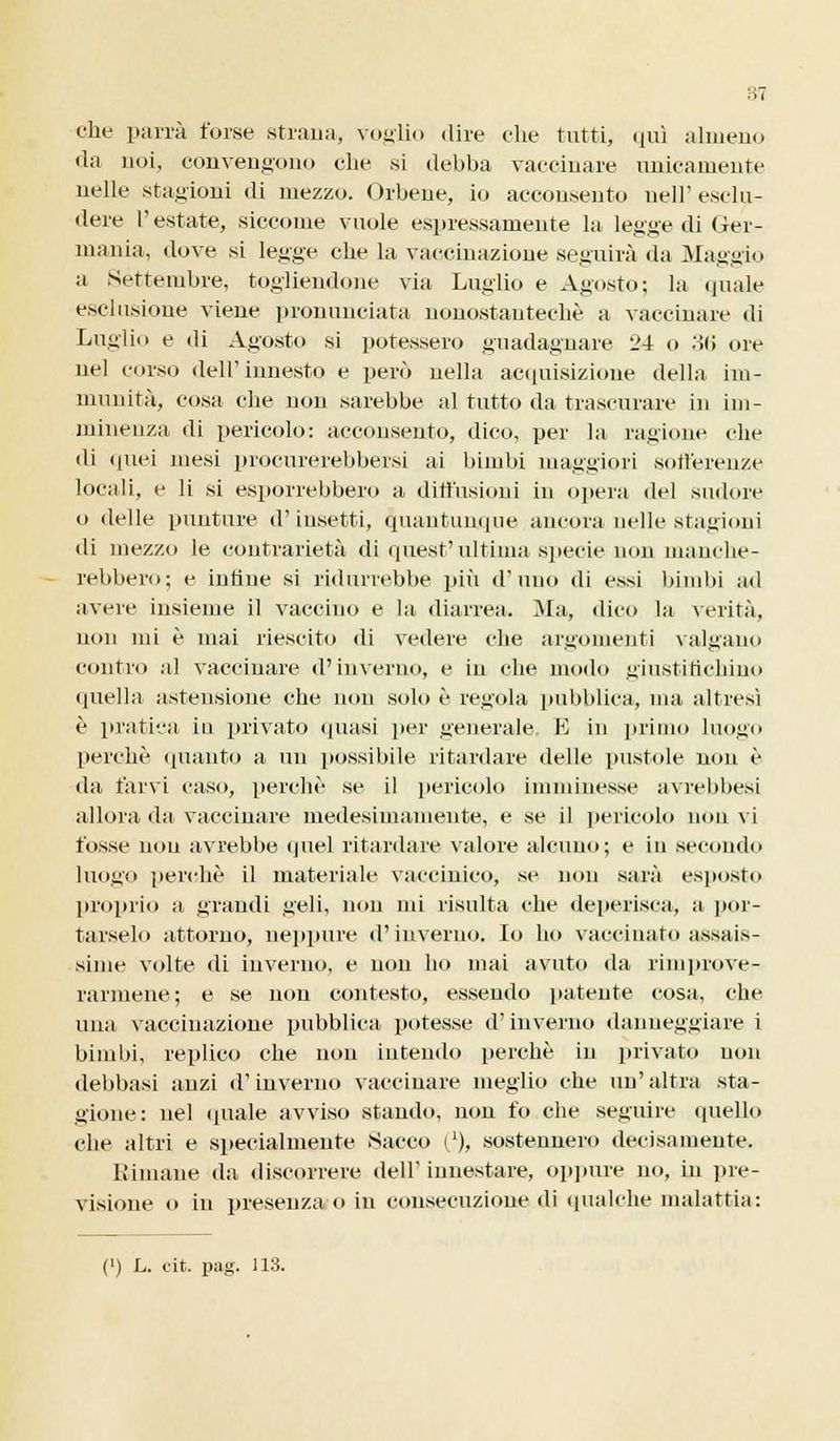 che parrà forse strana, voglio dire che tutti, qui almeno da noi, convengono che si debha vaccinare unicamente nelle stagioni di mezzo. Orbene, io acconsento nell' esclu- dere l'estate, siccome vuole espressamente la legge di Ger- mania, dove si legge che la vaccinazione seguirà da Maggio a Settembre, togliendone via Luglio e Agosto; la (piale esclusione viene pronunciata nonostantechè a vaccinare di Luglio e di Agosto si potessero guadagnare 24 o 36 ore nel corso dell'innesto e però nella acquisizione della im- munità, cosa che non sarebbe al tutto da trascurare in im- minenza di pericolo: acconsento, dico, per la ragione che di quei mesi procurerebbeisi ai bimbi maggiori sofferenze locali, e li si esporrebbero a diffusioni in opera del sudore o delle punture d'insetti, quantunque ancora nelle stagioni di mezzo le contrarietà di quest'ultima specie non manche- rebbero; e infine si ridurrebbe più d'uno di essi bimbi ad avere insieme il vaccino e la diarrea. Ma, dico la verità, non mi è mai riescilo di vedere che argomenti valgano contro al vaccinare d'inverno, e in che modo giustifichino quella astensione che non solo è regola pubblica, ma altresì è pratica in privato «piasi per generale. E in primo luogo perchè (pianto a un possibile ritardare delle pustole non è da farvi caso, perchè se il pericolo imminesse avrebbesi allora da vaccinare medesimamente, e se il pericolo non vi t'osse non avrebbe quel ritardare valore alcuno; e in secondo luogo perchè il materiale vaccinico, se non sarà esposto proprio a grandi geli, non mi risulta che deperisca, a por- tarselo attorno, neppure d'inverno. Io ho vaccinato assais- sime volte di inverno, e non ho mai avuto da rimprove- rarmene; e se non contesto, essendo patente cosa, che una vaccinazione pubblica potesse d'inverno danneggiare i bimbi, replico che non intendo perchè in privato non debbasi anzi d'inverno vaccinare meglio che un'altra sta- gione: nel «piale avviso stando, non fo che seguire quello die altri e specialmente Sacco ('), sostennero decisamente. Bimane da discorrere «leiV innestare, oppure no, in pre- visione o in presenza o in consecuzione «li qualche malattia: