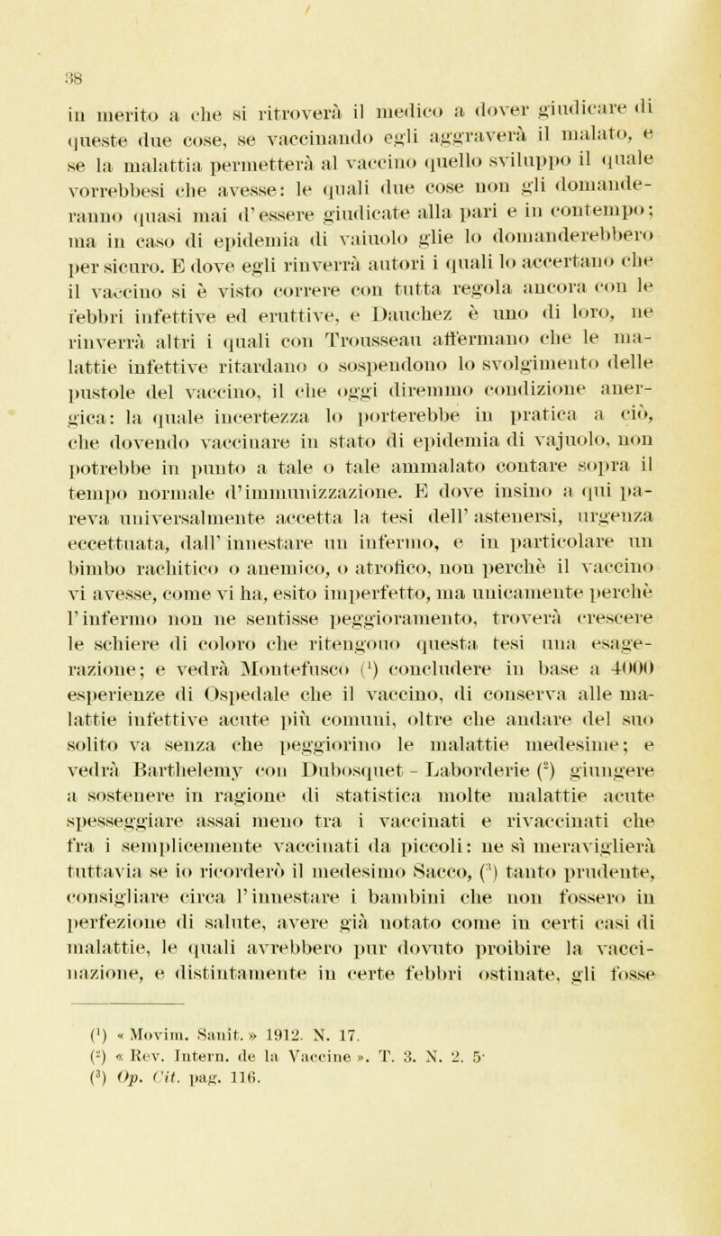 in merito a che si ritroverà il medico a dover giudicare di queste due co.se, se vaccinando egli aggraverà il malato, e se la malattia permetterà al vaccino quello sviluppo il quale vorrebbesi che avesse: le (piali due cose non gli domande- ranno (piasi mai (Tessere giudicate alla pari e in contempo; ma in caso di epidemia di vainolo glie lo domanderebbero per sicuro. E dove egli rinverrà autori i quali lo accertano che il vaccino si è visto correre con tutta regola ancora con le febbri infettive ed eruttive, e Dauchez è uno di loro, ne rinverrà altri i «piali con Trousseau affermano che le ma- lattie infettive ritardano o sospendono lo svolgimento delle pustole del vaccino, il che oggi diremmo condizione aner- gica: la (piale incertezza lo porterebbe in pratica a ciò, che dovendo vaccinare in stato di epidemia di vajuolo, non potrebbe in punto a tale o tale ammalato contare sopra il tempo normale d'immunizzazione. E dove insino a qui pa- reva universalmente accetta la tesi dell' astenersi, urgenza eccettuata, dall' innestare un infermo, e in particolare un bimbo rachitico o anemico, o atronco, non perchè il vaccino vi avesse, come vi ha, esito imperfetto, ma unicamente perchè l'infermo non ne sentisse peggioramento, troverà crescere le schiere di coloro che ritengono questa tesi una esage- razione; e vedrà Moutefusco (l) concludere in base a 4000 esperienze di Ospedale che il vaccino, di conserva alle ma- lattie infettive acute più comuni, oltre che andare del suo solito va senza che peggiorino le malattie medesime; e vedrà Barthelemy con Dubosquet - Laborderie (2) giungere a sostenere in ragione di statistica molte malattie acute spesseggiare assai meno tra i vaccinati e rivaccinati che fra i semplicemente vaccinati da piccoli: ne sì meraviglierà tuttavia se io ricorderò il medesimo Sacco, (:!) tanto prudente, consigliare circa l'innestare i bambini che non fossero in perfezione di salute, avere già uotato come in certi casi di malattie, le «piali avrebbero pur dovuto proibire la vacci- nazione, e distintamente in certe febbri ostinate, gli fosse (') «Movim. Sanit. » 1912. N. 17. (:) « Rev. Intera, de la Vaccine ». T. 3. N. 2. 5' (3) Op. l'it. pag. 116.