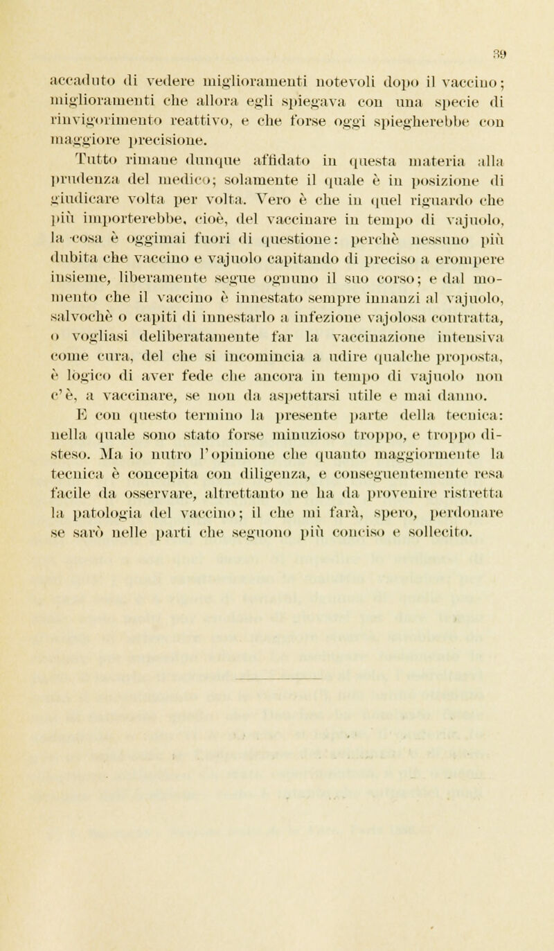 accaduto di vedere miglioramenti notevoli dopo il vaccino; miglioramenti che allora egli spiegava con una specie di rinvigorimento reattivo, e che forse oggi spiegherebbe con maggiore precisione. Tutto rimane dunque affidato in questa materia alla prudenza del medico; solamente il quale è in posizione di giudicare volta per volta. Vero è che in quel riguardo che più importerebbe, cioè, del vaccinare in tempo di vajuolo, la cosa è oggimai fuori di questione: perchè nessuno più dubita che vaccino e vajuolo capitando di preciso a erompere insieme, liberamente segue ognuno il suo corso; e dal mo- mento che il vaccino è innestato sempre innanzi al vajuolo, salvochè o capiti di innestarlo a infezione vajolosa. contratta, o vogliasi deliberatamente far la vaccinazione intensiva come cura, del che si incomincia a udire qualche proposta, è lògico di aver fede che ancora in tempo di vajuolo non c'è, a vaccinare, se non da aspettarsi utile e mai danno. E con (presto termino la presente parte della tecnica: nella (piale sono stato forse minuzioso troppo, e troppo di- steso. Ma io nutro l'opinione che quanto maggiormente la tecnica è concepita con diligenza, e conseguentemente resa facile da osservare, altrettanto ne ha da provenire ristretta la patologia del vaccino; il che mi farà, spero, perdonare se sarò nelle parti che seguono più conciso e sollecito.