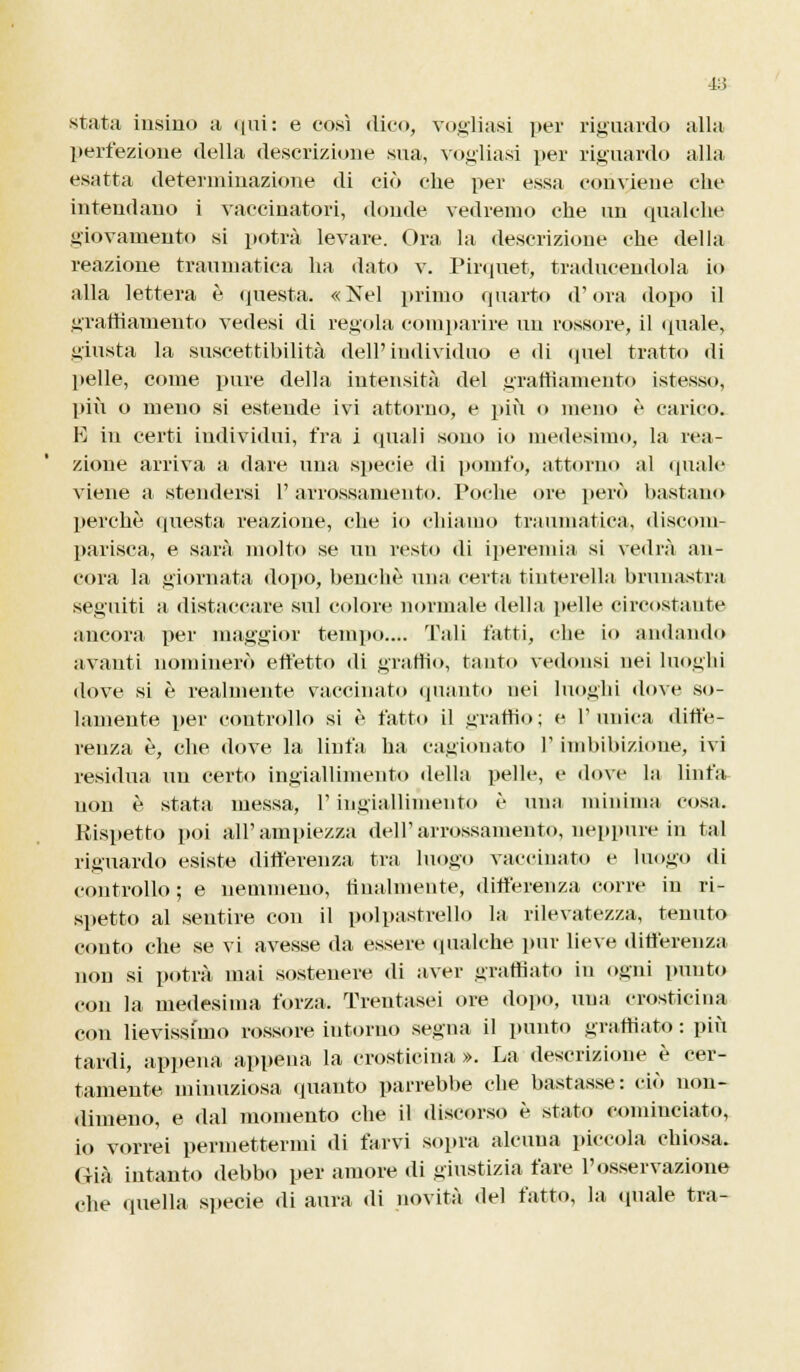 stata insino a «[ili: e così dico, vogliasi per riguardo alla perfezione della descrizione sua, vogliasi per riguardo alla esatta determinazione di ciò che per essa convieue che intendano i vaccinatori, donde vedremo che un qualche giovamento si potrà levare. Ora la descrizione che della reazione traumatica ha dato v. Pirquet, traducendola io alla lettera è questa. «Nel primo quarto (Fora dopo il liramamento vedesi di regola comparire un rossore, il «piale, giusta la suscettibilità dell'individuo e di quel tratto di pelle, come pure della intensità del graffiamento istesso, più o meno si estende ivi attorno, e più o meno è carico. K in certi individui, fra i quali sono io medesimo, la rea- zione arriva a dare una specie di pomfo, attorno al quale viene a stendersi l'arrossamento. Poche ore però bastano perchè questa reazione, che io chiamo traumatica, discom- parisca, e sarà molto se un resto di iperemia si vedrà an- cora la giornata dopo, benché una certa tintarella brunastra seguiti a distaccare sul colore normale della pelle circostante ancora per maggior tempo.... Tali fatti, che io andando avanti nominerò effetto di graffio, tanto vedonsi nei luoghi dove si è realmente vaccinato quanto nei luoghi dove so- lamente per controllo si è fatto il graffio; e l'unica diffe- renza è, che dove la linfa ha cagionato l'imbibizione, ivi residua un certo ingiallimento della pelle, e dove la linfa non è stata messa, l'ingiallimento è una minima cosa. Rispetto poi all'ampiezza dell'arrossamento, neppure in tal riguardo esiste differenza tra luogo vaccinato e luogo di controllo ; e nemmeno, dualmente, differenza corre in ri- spetto al sentire con il polpastrello la rilevatezza, tenuto conto che se vi avesse da essere qualche pur lieve differenza non si potrà mai sostenere di aver graffiato in ogni punto con la medesima forza. Trentasei ore dopo, una crosticina con lievissimo rossore intorno segna il punto graffiato : più tardi, appena appena la crosticina ». La descrizione è cer- tamente minuziosa quanto parrebbe che bastasse: ciò non- dimeno, e dal momento che il discorso è stato cominciato, io vorrei permettermi di farvi sopra alcuna piccola chiosa. Già intanto debbo per amore di giustizia fare l'osservazione che quella specie di aura di novità del fatto, la (piale tra-