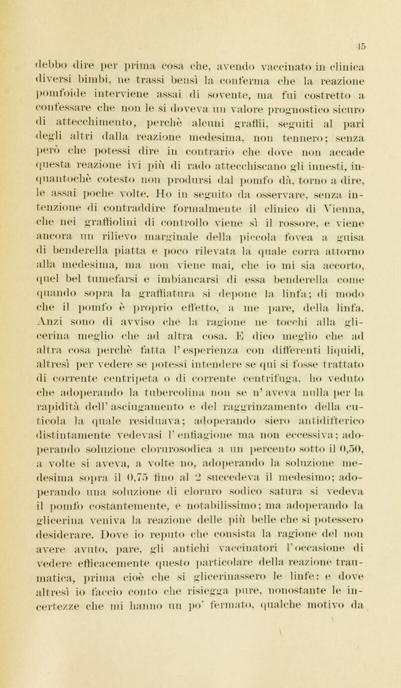 debbo dire per prima cosa che, avendo vaccinato in clinica diversi bimbi, ne trassi bensì la conferma che la reazione pomfoide interviene assai di sovente, ma fui costretto a confessare che non le si doveva un valore prognostico sicuro di attecchimento, perchè alcuni granii, seguiti al pari degli altri dalla reazione medesima, non tennero; senza però che potessi dire in contrario che dove non accade questa reazione ivi più di rado attecchiscano gli innesti, in- quantochè cotesto non prodursi dal ponilo dà, torno adire, le assai poche volte. Ho in seguito da osservare, senza in- tenzione di contraddire formalmente il clinico di Vienna, che nei graffiolini di controllo viene sì il rossole, e viene ancora un rilievo marginale della piccola fovea a guisa di benderella piatta e poco rilevata la quale corra attorno alla medesima, ma non viene mai, che io mi sia accorto, quel bel tumefarsi e imbiancarsi di essa benderella come (piando sopra la graffiatura si depone la linfa; di modo che il poinfo è proprio effetto, a me pare, della linfa. Anzi sono di avviso che la ragione ne tocchi alla gli- cerina meglio che ad altra cosa. E dico meglio r\if ad altra cosa perchè fatta 1' esperienza con differenti liquidi, altresì per vedere se potessi intendere se qui si fosse trattato di corrente centripeta <> di corrente centrifuga, ho veduto che adoperando la tubercoluta non se n'aveva nulla per la rapidità dell'asciugamento e del raggrinzamento della cu- ticola la «piale residuava; adoperando siero antidifterico distintamente vedevasi 1'enfiagione ma non eccessiva; ado- perando soluzione clorurosodica a un percento sotto il 0,50, a volte si aveva, a volte no, adoperando la soluzione me- desima sopra il 0,75 tino al 'J succedeva il medesimo; ado- perando nini soluzione di cloruro sodico satura si vedeva il pomfo costantemente, e notabilissimo; ma adoperando la glicerina veniva la reazione delle più belle che si potessero desiderare. Dove io reputo che consista la ragione del non avere avuto, pare, gli antichi vaccinatori l'occasione di vedere efficacemente questo particolare della reazione trau- matica, prima cioè che si gliceriuassero le linfe: e dove altresì io faccio conto che risiegga pure, nonostante le in- certezze che mi hanno un po' fermato, qualche motivo da