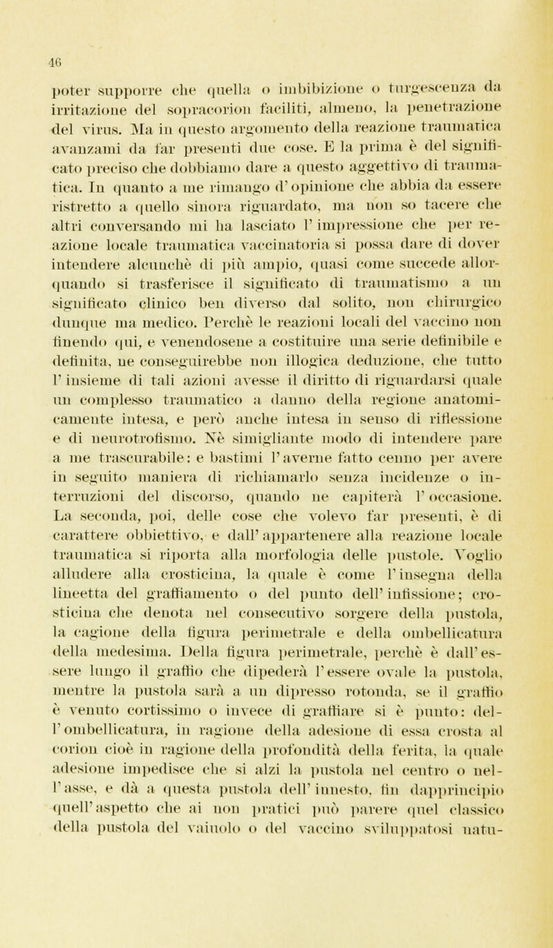 poter supporre che quella o imbibizione o turgescenza da irritazione del sopracorion faciliti, almeno, la penetrazione del virus. Ma in questo argomento della reazione traumatica avanzami da far presenti due cose. E la prima è del signifi- cato preciso che dobbiamo dare a questo aggettivo di trauma- tica. In quanto a me rimango d'opinione che abbia da essere ristretto a. quello sinora riguardato, ma non so tacere che altri conversando mi ha lasciato l'impressione che per re- azione locale traumatica vaccinatoria si possa dare di dover intendere alcunché di più ampio, quasi come succede allor- quando si trasferisce il significato di traumatismo a un significato clinico ben diverso dal solito, non chirurgico dunque ma medico. Perchè le reazioni locali del vaccino non finendo qui, e venendosene a costituire una serie definibile e definita, ne conseguirebbe non illogica deduzione, che tutto l'insieme di tali azioni avesse il diritto di riguardarsi «piale un complesso traumatico a danno della regione anatomi- camente intesa, e però anche intesa in scuso di riflessione e di ueurotrofismo. Ne simigliante modo di intendere pare a me trascurabile: e bastimi l'averne fatto cenno per avere in seguito maniera di richiamarlo senza incidenze o in- terruzioni del discorso, quando ne capiterà l'occasione. La seconda, poi, delle cose che volevo far presenti, è di carattere obbiettivo, e dall' appartenere alla reazione locale traumatica si riporta alla morfologia delle pustole. Voglio alludere alla crosticiua, la quale è come l'insegna della lineetta del graffiamento o del punto dell'infissione ; cro- sticiua che denota nel consecutivo sorgere della pustola, la cagione della figura perimetrale e della ombellicatura della medesima. Della figura perimetrale, perchè è dall'es- sere lungo il graffio che dipederà Tessere ovale la pustola, mentre la pustola sarà a un dipresso rotonda, se il graffio è venuto cortissimo o invece di graffiare si è punto: del- l'ombellicatura, in ragione della adesione di essa crosta al corion cioè in ragione della profondità della ferita, la quale adesione impedisce che si alzi la pustola nel centro o nel- l'asse, e dà a questa pustola dell'innesto, fin dapprincipio quell'aspetto che ai non pratici può parere quel classico della pustola del vainolo o del vaccino sviluppatosi uatu-