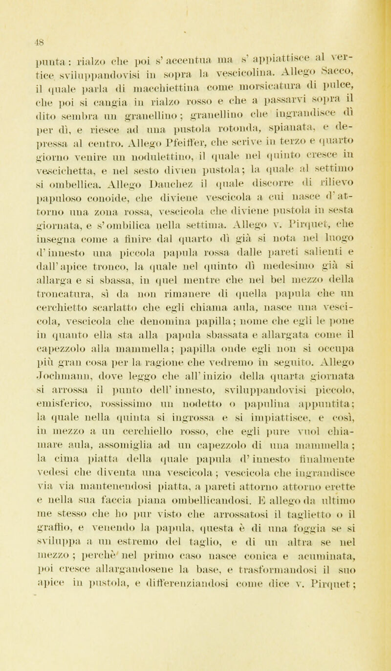 1S punta : rialzo che poi s' accentua ma a' appiattisce al ver- tice sviluppandovisi in sopra la vescicolina. Allego Sacco, il «piale parla di macchiettina come morsicatura di pulce, che poi si cangia in rialzo rosso e che a passarvi sopra il dito sembra un granellino; granellino che ingrandisce dì per dì, e riesce ad una pustola rotonda, spianata, e de- pressa al centro. Allego Pfeitfer, che scrive in terzo e quarto giorno venire un nodulettino, il quale nel (plinto cresce in vescichetta, e nel sesto divien pustola; la quale al settimo si ombellica. Allego Dauchez il quale discorre di rilievo papilloso conoide, che diviene vescicola a cui nasce d at- torno una zona rossa,, vescicola che diviene pustola in sesta giornata, e s'ombilica nella settima. Allego v. Pirquet, che insegna come a finire dal quarto dì già si nota nel luogo d'innesto una piccola papilla rossa dalle pareti salienti e dall'apice tronco, la quale nel quinto dì medesimo già si allarga e si sbassa, in quel mentre che nel bel mezzo «Iella troncatura, sì da non rimanere di quella papilla che un cerchietto .scarlatto che egli chiama aula, nasce una vesci- cola, vescicola che denomina papilla; nome che egli le pone in quanto ella sta alla papilla sbassata e allargata come il capezzolo alla mammella; papilla onde egli non si occupa più gran cosa per la ragione che vedremo in seguito. Allego Jochmann, dove leggo che all'inizio della quarta giornata si arrossa il punto dell' innesto, sviluppandovisi piccolo, emisferico, tossissimo un nodetto o papulina appuntita; la «piale nella quinta si ingrossa e si impiantisce, e così, in mezzo a un cerchiello rosso, che egli pure vuol chia- mare aula, assomiglia ad un capezzolo di una mammella ; la cima piatta «Iella quale papula d'innesto finalmente vedesi che diventa una vescicola, ; vescicola che ingrandisce via via mantenendosi piatta, a pareti attorno attorno erette e nella sua faccia, piana ombollicandosi. E allego «hi ultimo me stesso che ho pur visto che arrossatosi il taglietto o il uranio, e venendo la papula, questa è «li una foggia se si sviluppa a un estremo del taglio, e «li un altra se nel mezzo ; perchè nel primo caso nasce conica e acuminata, poi cresce allargandosene la base, e trasformandosi il suo apice in pustola, e differenziandosi come «lice v. Piripiet ;